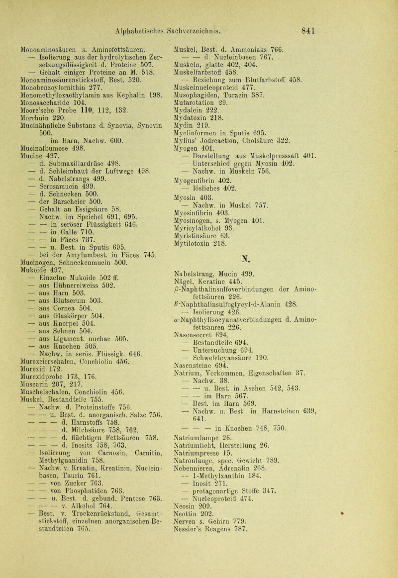 Monoaminosäuren s. Aminofettsäuren. — Isolierung aus der hydrolytischen Zer- setzungsflüssigkeit d. Proteine 507. — Gehalt einiger Proteine an M. 518. Monoaminosäurenstickstoff, Best. 520. Monobenzoylornithin 277. Monomethyloxaethylamin aus Kephalin 198. Monosaccharide 104. Moore’sche Probe 110, 112, 132. Morrhuin 220. Mucinähnliche Substanz d. Synovia, Synovin 500. — — im Harn, Nachw. 600. Mucinalbumose 498. Mucine 497. — d. Submaxillardrüse 498. — d. Schleimhaut der Luftwege 498. — d. Nabelstrangs 499. — Serosamucin 499. — d. Schnecken 500. — der Barscheier 500. — Gehalt an Essigsäure 58. — Nachw- im Speichel 691, 695. — — in seröser Flüssigkeit 646. — — in Galle 710. 1 in Fäces 737. — — u. Best, in Sputis 695. — bei der Amylumbest. in Fäces 745. Mucinogen, Schneckenmucin 500. Mukoide 497. — Einzelne Mukoide 502 ff. — aus Hühnereiweiss 502. — aus Harn 503. — aus Blutserum 503. — aus Cornea 504. — aus Glaskörper 504. — aus Knorpel 504. — aus Sehnen 504. — aus Ligament, nuchae 505. — aus Knochen 505. — Nachw. in serös. Flüssigk. 646. Murexeierschalen, Conchiolin 456. Murexid 172. Murexidprobe 173, 176. Muscarin 207, 217. Muschelschalen, Conchiolin 456. Muskel, Bestandteile 755. — Nachw. d. Proteinstoffe 756. — — u. Best. d. anorganisch. Salze 756. — —• — d. Harnstoffs 758. — — — d. Milchsäure 758, 762. — — — d. flüchtigen Fettsäuren 758. — — — d. Inosits 758, 763. — Isolierung von Carnosin, Carnitin, Methylguanidin 758. — Nachw. v. Kreatin, Kreatinin, Nuclein- basen, Taurin 761. — — von Zucker 763. — — von Phosphatiden 763. u. Best. d. gebund. Pentose, 763. v. Alkohol 764. Best. v. Trockenrüekstand, Gesamt- stickstoff, einzelnen anorganischen Be- standteilen 765, Muskel, Best. d. Ammoniaks 766. — — d. Nucleinbasen 767. Muskeln, glatte 402, 404. Muskelfarbstoff 458. — Beziehung zum Blutfarbstoff 458. Muskelnucleoproteid 477. Musophagiden, Turacin 387. Mutarotation 29. Mydalein 222. Mydatoxin 218. Mydin 219. Myelinformen in Sputis 695. Mylius’ Jodreaction, Cholsäure 322. Myogen 401. — Darstellung aus Muskelpresssaft 401. — Unterschied gegen Myosin 402. — Nachw. in Muskeln 756, Myogenfibrin 402. — lösliches 402. Myosin 403. — Nachw. in Muskel 757. Myosinfibrin 403. Myosinogen, s. Myogen 401. Myricylalkohol 93. Myristinsäure 63. Mytilotoxin 218. N. Nabelstrang, Mucin 499. Nägel, Keratine 445. /'o-Naphthalinsulfoverbindungen der Amino- fettsäuren 226. /UNaphthalinsulfoglycyl-d-Alanin 428. — Isolierung 426. a-Naphthylisocyanatverbindungen d. Amino- fettsäuren 226. Nasensecret 694. — Bestandteile 694. — Untersuchung 694. — Schwefelcyansäure 190. Nasensteine 694. Natrium, Vorkommen, Eigenschaften 37. — Nachw. 38. — — u. Best, in Aschen 542, 543. — im Harn 567. — Best, im Harn 569. — Nachw. u. Best, in Harnsteinen 639, 641. — — — in Knochen 748, 750. Natriumlampe 26. Natriumlicht, Herstellung 26. Natriumpresse 15. Natronlauge, spec. Gewicht 789. Nebennieren, Adrenalin 268. — 1-Methylxanthin 184. — Inosit 271. — protagonartige Stoffe 347. — Nucleoproteid 474. Neosin 209. Neottin 202. Nerven s. Gehirn 779. Nessler’s Reagens 787,