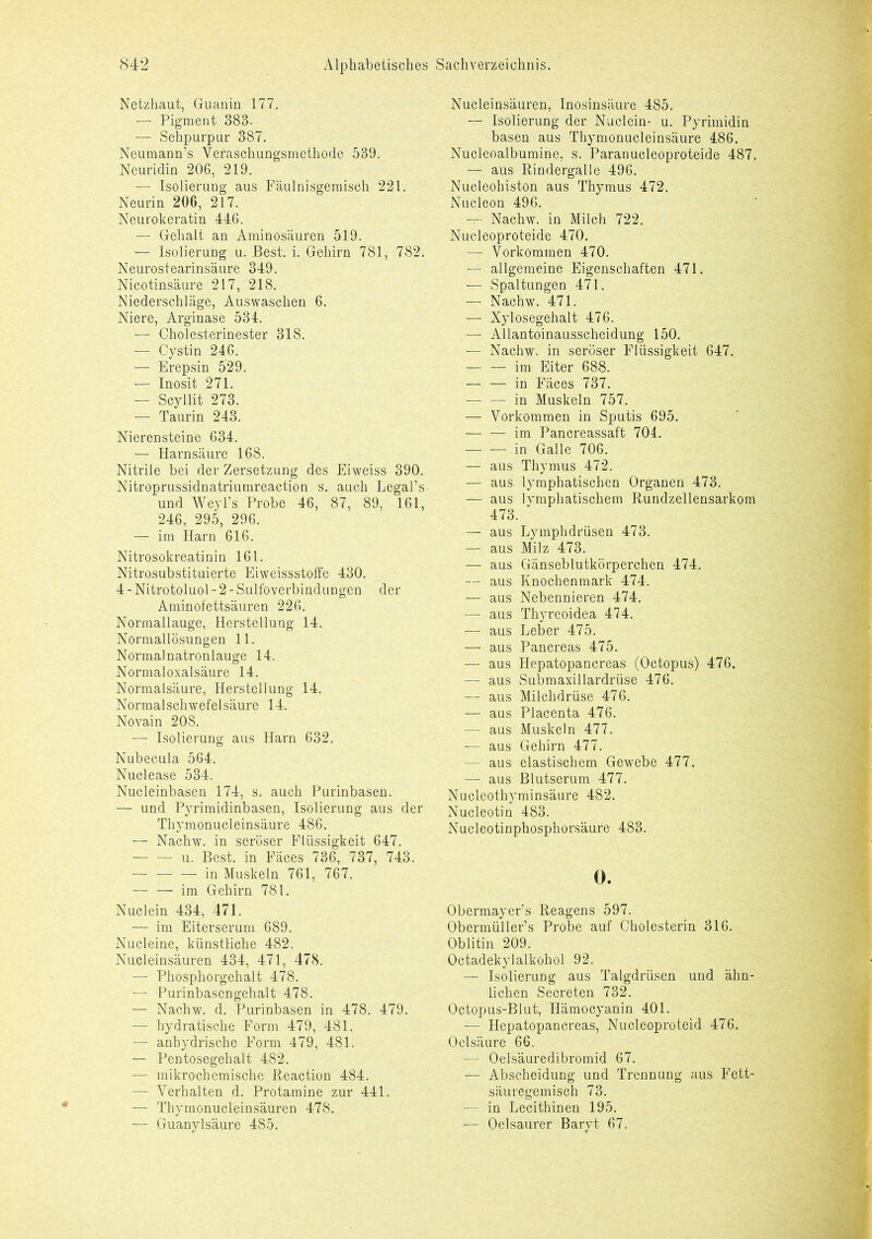Netzhaut, Guanin 177. — Pigment 383. — Sehpurpur 387. Neumann’s Veraschungsmethode 539. Neuridin 206, 219. — Isolierung aus Fäulnisgemisch 221. Neurin 206, 217. Neurokeratin 446. — Gehalt an Aminosäuren 519. — Isolierung u. Best. i. Gehirn 781, 782. Neurostearinsäure 349. Nicotinsäure 217, 218. Niederschläge, Auswaschen 6. Niere, Arginase 534. — Cholesterinester 318. — Cystin 246. — Erepsin 529. — Inosit 271. — Scyllit 273. — Taurin 243. Nierensteine 634. — Harnsäure 168. Nitrile bei der Zersetzung des Eiweiss 390. Nitroprussidnatriumreaction s. auch Legal’s und We'yl’s Probe 46, 87, 89, 161, 246, 295, 296. — im Harn 616. Nitrosokreatinin 161. Nitrosubstituierte Eiweissstoffe 430. 4 - Nitrotoluol - 2 - Sulfoverbindungen der Aminofettsäuren 226. Normallauge, Herstellung 14. Normallösungen 11. Normal natronlauge 14. Normaloxalsäure 14. Normalsäure, Herstellung 14. Normalschwefelsäure 14. Novain 208. — Isolierung aus Harn 632. Nubecula 564. Nuclease 534. Nucleinbasen 174, s. auch Purinbasen. — und Pyrimidinbasen, Isolierung aus der Thymonucleinsäure 486. — Nachw. in seröser Flüssigkeit 647. — — u. Best, in Fäces 736, 737, 743. — — — in Muskeln 761, 767. — — im Gehirn 781. Nuclein 434, 471. — im Eiterserum 689. Nucleine, künstliche 482. Nucleinsäuren 434, 471, 478. — Phosphorgehalt 478. — Purinbasengehalt 478. — Nachw. d. Purinbasen in 478. 479. — hydratische Form 479, 481. — anhydrische Form 479, 481. — Pentosegehalt 482. — mikrochemische Reaction 484. — Verhalten d. Protamine zur 441. — Thymonucleinsäuren 478. — Guanylsäure 485. Nucleinsäuren, Inosinsäure 485. — Isolierung der Nuclein- u. Pyrimidin basen aus Thymonucleinsäure 486. Nucleoalbumine, s. Paranucleoproteide 487. — aus Rindergalle 496. Nucleohiston aus Thymus 472. Nucleon 496. — Nachw. in Milch 722. Nucleoproteide 470. — Vorkommen 470. — allgemeine Eigenschaften 471. — Spaltungen 471. — Nachw. 471. — Xylosegehalt 476. — Allantoinausscheidung 150. — Nachw. in seröser Flüssigkeit 647. — — im Eiter 688. — — in Fäces 737. — — in Muskeln 757. — Vorkommen in Sputis 695. — — im Pancreassaft 704. in Galle 706. — aus Thymus 472. — aus lymphatischen Organen 473. — aus lymphatischem Rundzellensarkom 473. — aus Lymphdrüsen 473. — aus Milz 473. — aus Gänseblutkörperchen 474. — aus Knochenmark 474. — aus Nebennieren 474. — aus Thyreoidea 474. — aus Leber 475. — aus Pancreas 475. — aus Hepatopancreas (Octopus) 476. — aus Submaxillardrüse 476. — aus Milchdrüse 476. — aus Placenta 476. — aus Muskeln 477. — aus Gehirn 477. — aus elastischem Gewebe 477. — aus Blutserum 477. Nucleothyminsäure 482. Nucleotin 483. Nucleotinphosphorsäure 483. 0. Obermayers Reagens 597. Obermüller’s Probe auf Cholesterin 316. Oblitin 209. Octadekylalkohol 92. — Isolierung aus Talgdrüsen und ähn- lichen Secreten 732. Octopus-Blut, Hämocyanin 401. — Hepatopancreas, Nucleoproteid 476. Oelsäure 66. — Oelsäuredibromid 67. — Abscheidung und Trennung aus Fett- säuregemisch 73. — in Lecithinen 195. — Oelsaurer Baryt 67.