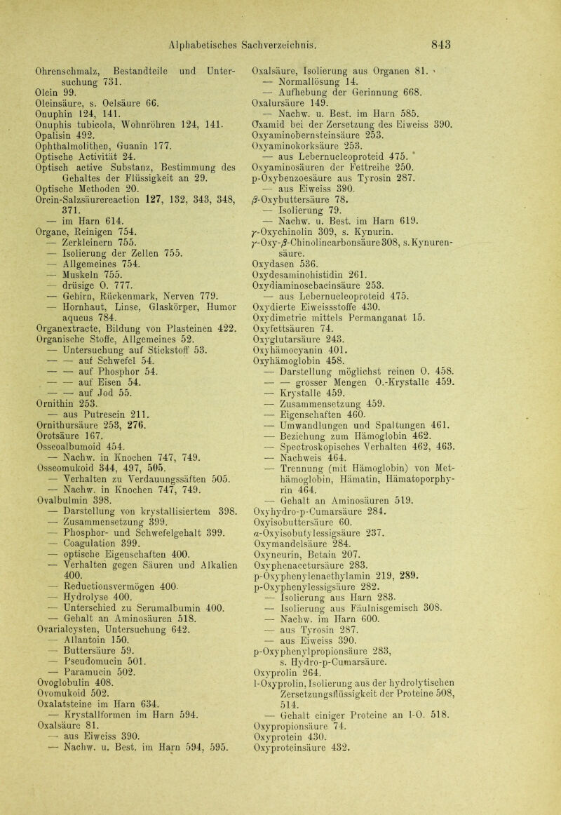 Ohrenschmalz, Bestandteile und Unter- suchung 731. Olein 99. Oleinsäure, s. Oelsäure 66. Onuphin 124, 141. Onuphis tubicola, Wohnröhren 124, 141. Opalisin 492. Ophthalmolithen, Guanin 177. Optische Activität 24. Optisch active Substanz, Bestimmung des Gehaltes der Flüssigkeit an 29. Optische Methoden 20. Orcin-Salzsäurereaction 127, 132, 343, 348, 371. — im Harn 614. Organe, Reinigen 754. — Zerkleinern 755. — Isolierung der Zellen 755. — Allgemeines 754. — Muskeln 755. — drüsige 0. 777. —• Gehirn, Rückenmark, Nerven 779. — Hornhaut, Linse, Glaskörper, Humor aqueus 784. Organextracte, Bildung von Plasteinen 422. Organische Stoffe, Allgemeines 52. — Untersuchung auf Stickstoff 53. — — auf Schwefel 54. — — auf Phosphor 54. — — auf Eisen 54. — —■ auf Jod 55. Ornithin 253. — aus Putrescin 211. Ornithursäure 253, 276. Orotsäure 167. Osseoalbumoid 454. — Nachw. in Knochen 747, 749. Osseomukoid 344, 497, 505. — Verhalten zu Verdauungssäften 505. — Nachw. in Knochen 747, 749. Ovalbulmin 398. — Darstellung von krystallisiertem 398. — Zusammensetzung 399. — Phosphor- und Schwefelgehalt 399. — Coagulation 399. — optische Eigenschaften 400. — Verhalten gegen Säuren und Alkalien 400. — Reductionsvermögen 400. — Hydrolyse 400. ■— Unterschied zu Serumalbumin 400. — Gehalt an Aminosäuren 518. Ovarialcysten, Untersuchung 642. — Allantoin 150. — Buttersäure 59. — Pseudomucin 501. — Paramucin 502. Ovoglobulin 408. Ovomukoid 502. Oxalatsteine im Harn 634. — Krystallformen im Harn 594. Oxalsäure 81. — aus Eiweiss 390. — Nachw. u, Best, im Harn 594, 595. Oxalsäure, Isolierung aus Organen 81. ' — Normallösung 14. — Aufhebung der Gerinnung 668. Oxalursäure 149. — Nachw. u. Best, im Harn 585. CFxamid bei der Zersetzung des Eiweiss 390. Oxyaminobernsteinsäure 253. Oxyaminokorksäure 253. — aus Lebernucleoproteid 475. Oxyaminosäuren der Fettreihe 250. p-Oxybenzoesäure aus Tyrosin 287. — aus Eiweiss 390. ß-Oxybuttersäure 78. — Isolierung 79. — Nachw. u. Best, im Harn 619. T'-Oxychinolin 309, s. Kynurin. ^-Oxy-/5-Chinolincarbonsäure 308, s. Kynuren- säure. Oxydasen 536. Oxydesaminohistidin 261. Oxydiaminosebacinsäure 253. — aus Lebernucleoproteid 475. Oxydierte Eiweissstoffe 430. Oxydimetrie mittels Permanganat 15. Oxyfettsäuren 74. Oxyglutarsäure 243. Oxyhämocyanin 401. Oxyhämoglobin 458. — Darstellung möglichst reinen 0. 458. — — grosser Mengen O.-Krystalle 459. — Krystalle 459. — Zusammensetzung 459. — Eigenschaften 460. — Umwandlungen und Spaltungen 461. — Beziehung zum Hämoglobin 462. — Spectroskopisches Verhalten 462, 463. — Nachweis 464. — Trennung (mit Hämoglobin) von Met- hämoglobin, Hämatin, Hämatoporphy- rin 464. — Gehalt an Aminosäuren 519. Oxyhydro-p-Cumarsäure 284. Oxyisobuttersäure 60. «-Oxyisobutylessigsäure 237. Oxymandelsäure 284. Oxyneurin, Betain 207. Oxyphenacetursäure 283. p-Oxyphenylenaethylamin 219, 289. p-Oxyphenylessigsäure 282. — Isolierung aus Harn 283. — Isolierung aus Fäulnisgemisch 308. — Nachw. im Harn 600. — aus Tyrosin 287. — aus Eiweiss 390. p-Oxyphenylpropionsäure 283, s. Hydro-p-Cumarsäure. Oxyprolin 264. 1-Oxyprolin,Isolierung aus der hydrolytischen Zersetzungsflüssigkeit der Proteine 508, 514. —■ Gehalt einiger Proteine an 1-0. 518. Oxypropionsäure 74. Oxyprotein 430. Oxyproteinsäure 432,