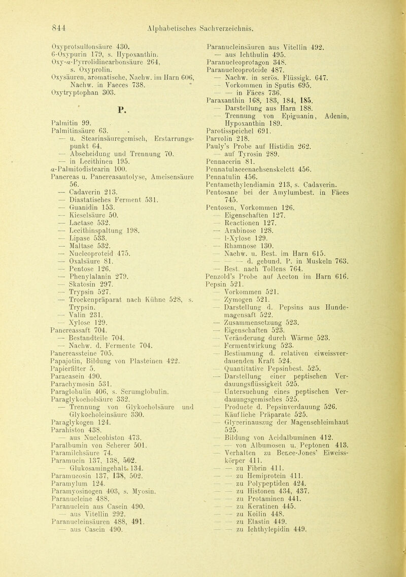 Oxyprotsulfonsäure 430. 6-Oxypurin 179, s. Hypoxanthin. Oxy-a-Pyrrolidincarbonsäure 264, s. Oxyprolin. Oxysäuren, aromatische, Nachw. im Harn 606, Nachw. in Faeces 738. Oxytryptophan 303. Palmitin 99. Palmitinsäure 63. — u. Stearinsäuregemisch, Erstarrungs- punkt 64, — Abscheidung und Trennung 70. I— in Lecithinen 195. a-Palmitodistearin 100. Pancreas u. Pancreasautolyse, Ameisensäure 56. — Cadaverin 213. — Diastatisches Ferment 531. — Guanidin 153. — Kieselsäure 50. — Lactase 532. — Lecithinspaltung 198. — Lipase 533. — Maltase 532. — Nucleoproteid 475. — Oxalsäure 81. — Pentose 126. — Phenylalanin 279. — Skatosin 297. — Trypsin 527. — Trockenpräparat nach Kühne 528, s. Trypsin. — Valin 231. — Xylo.se 129. Pancreassaft 704. — Bestandteile 704. — Nachw. d. Fermente 704. Pancreassteine 705. Papajotin, Bildung von Plasteinen 422. Papierfilter 5. Paracasein 490. Parachymosin 531. Paraglobulin 406, s. Serumglobulin. Paraglykocholsäure 332. — Trennung von Glykocholsäure und Glykocholeinsäure 330. Paraglykogen 124. Parahiston 438. — aus Nucleohiston 473. Paralbumin von Scherer 501. Paramilchsäure 74. Paramucin 137, 138, 502. — Glukosamingehalt* 134. Paramucosin 137, 138, 502. Paramylum 124. Paramyosinogen 403, s. Myosin. Paranucleine 488. Paranuclein aus Casein 490. — aus Vitellin 292. Paranucleinsäuren 488, 491. — aus Casein 490. Paranucleinsäuren aus Vitellin 492. — aus Ichthulin 495. Paranucleoprotagon 348. Paranucleoproteide 487. — Nachw. in serös. Flüssigk. 647. - Vorkommen in Sputis 695. — —-in Fäces 736. Paraxanthin 168, 183, 184, 185. — Darstellung aus Harn 188. — Trennung von Epiguanin, Adenin, Hypoxanthin 189. Parotisspeichel 691. Parvolin 218. Pauly’s Probe auf Histidin 262. - auf Tyrosin 289. Pennacerin 81. Pennatulaceenachsenskelett 456. Pennatulin 456. Pentamethylendiamin 213, s. Cadaverin. Pentosane bei der Amylumbest. in Fäces 745. Pentosen, Vorkommen 126. - Eigenschaften 127. — Reactionen 127. — Arabinose 128. — 1-Xylose 129. — Rhamnose 130. — Nachw. u. Best, im Harn 615. — d. gebund. P. in Muskeln 763. — Best, nach Tollens 764. Penzold’s Probe auf Aceton im Harn 616. Pepsin 521. - Vorkommen 521. — Zymogen 521. - Darstellung d. Pepsins aus Hunde- magensaft 522. — Zusammensetzung 523. — Eigenschaften 523. - Veränderung durch Wärme 523. - Fermentwirkung 523. - Bestimmung d. relativen eiweissver- dauenden Kraft 524. - Quantitative Pepsinbest. 525. — Darstellung einer peptischen Ver- dauungsflüssigkeit 525. - Untersuchung eines peptischen Ver- dauungsgemisches 525. - Producte d. Pepsinverdauung 526. - Käufliche Präparate 525. — Glycerinauszug der Magenschleimhaut 525. - Bildung von Acidalbuminen 412. - von Albumosen u. Peptonen 413. - Verhalten zu Bence-Jones’ Eiweiss- körper 411. — — zu Fibrin 411. — — zu Hemiprotein 411. - zu Polypeptiden 424. zu Histonen 434, 437. - zu Protaminen 441. — zu Keratinen 445. — — zu Koilin 448. — zu Elastin 449. - zu Ichthylepidin 449,