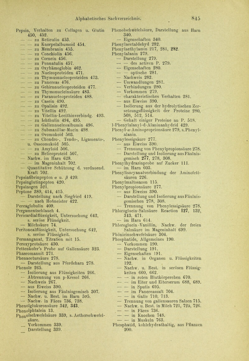Pepsin, Verhalten zu Collagen u. Glutin 450, 452. — — zu Reticulin 453. — — zu Knorpelalburaoid 454. — — zu Membranin 455. — — zu Conehiolin 456. — — zu Cornein 456. — — zu Pennatulin 457. — — zu Oxyhämoglobin 462. — — zu Nucleoproteiden 471. — — zu Thymusnucleoproteiden 473. — — zu Pancreas 476. — — zu Gehirnnucleoproteiden 477. — — zu Thymonucleinsäure 483. zu Paranucleoproteiden 488. — — zu Casein 490. — — zu Opalisin 492. — — zu Vitellin 492. - zu Vitellin-Lecithinverbindg. 493. — — zu Ichthulin 494, 495. — — zu Gallennucleoalbumin 496. — — zu Submaxillar-Mucin 498. — — zu Ovomukoid 503. — — zu Chondro-, Tendo-, Ligamente-, u. Osseomukoid 505. — — zu Amyloid 506. — — zu Helicoproteid 507. — Nachw. im Harn 628. — — im Mageninhalt 702. — Quantitative Schätzung d. verdauend. Kraft 702. Pepsinfibrinpepton o. u. ß 420; Pepsinglutinpepton 420. Pepsinogen 521. Peptone 389, 414, 415. — Darstellung nach Siegfried 419. — — nach Hofmeister 422. Percaglobulin 409. Pergamentschlauch 4. Pericardialflüssigkeit, Untersuchung 642, s. seröse Flüssigkeit. — Milchsäure 74. Peritonealflüssigkeit, Untersuchung 642, s. seröse Flüssigkeit. Permanganat, Titration mit 15. Peroxyprotsäure 430. Pettenkofer’s Probe auf Gallensäure 323. Phaseomannit 271. Phenacetursäure 278. — Darstellung aus Pferdeharn 278. Phenole 265. — Isolierung aus Flüssigkeiten 266. — Abtrennung von p-Kresol 266. — Nachweis 267. — aus Eiweiss 390. — Isolierung aus Fäulnisgemisch 307. — Nachw. u. Best, im Harn 595. — Nachw. in Fäces 736, 738. Phenolglukuronsäure 342, 343. Phenolphtalein 13. Phenol^Kfi^lhMu1^ 339, s. Aetherschwefel- säure. Vorkommen 339. Darstellung 339. Phenolschwefelsäure, Darstellung aus Harn 340. — Eigenschaften 340. Phenylacetaldehyd 282. Phenylaethylamin 217, 281, 282. Phenylalanin 279. — Darstellung 279. — — des activen P. 279. — Eigenschaften 280. — — optische 281. — Nachweis 282. — Umwandlungen 281. —t Verbindungen 280. — Vorkommen 279. — charakteristisches Verhalten 281. — aus Eiweiss 390. — Isolierung aus der hydrolytischen Zer- setzungsflüssigkeit der Proteine 280, 508, 512, 514. — Gehalt einiger Proteine an P. 518. 1-Phenylalanyl-d-Alaninanhydrid 429. Phenyl-a-Aminoproprionsäure 279, s.Phenyl- alanin. Phenylessigsäure 277. — aus Eiweiss 390. — Trennung von Phenylpropionsäure 278. — Darstellung und Isolierung aus Fäulnis- gemisch 277, 278, 308. Phenylhydrazinprobe auf Zucker 111. — im Harn 603. Phenylisocyanatverbindung der Aminofett- säuren 226. Phenylmaltosazon 115. Phenylpropionsäure 277. — aus Eiweiss 390. — Darstellung und Isolierung aus Fäulnis- gemischen 278, 308. — Trennung von Phenylessigsäure 278. Phloroglucin-Salzsäure Reaction 127, 132, 313, 471. — im Harn 614. Phloroglucin-Vanillin, Nachw. der freien Salzsäure im Mageninhalt 699. Phönicinschwefelsäure 304. Phosphatide, Allgemeines 190. — Vorkommen 190. — Darstellung 191, — Eigenschaften 191. — Nachw. in Organen u. Flüssigkeiten 192. — Nachw. u. Best, in serösen Flüssig- keiten 660, 662. — — in roten Blutkörperchen 670. — — im Eiter und Eiterserum 688, 689. — — in Sputis 695. — — im Pancreassaft 704. in Galle 710, 713. — Trennung von gallensauren Salzen 715. — Nachw. u. Best, in Milch 721, 725, 726. . — — in Fäces 736. — — in Knochen 748. — — in Muskeln 763. Phosphatid, kohlehydrathaltig, aus Pflanzen 200.