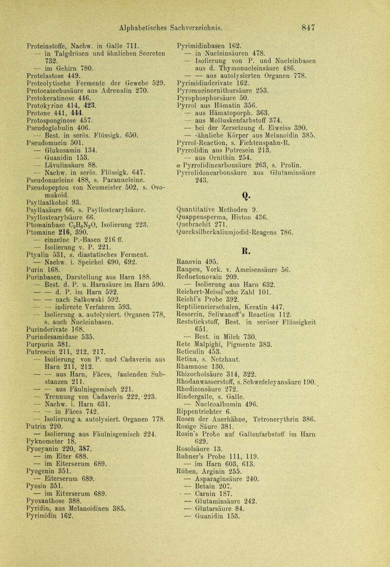 Proteinstoffe, Nachw. in Galle 711. — in Talgdrüsen und ähnlichen Secreten 732. — im Gehirn 780. Protelastose 449. Proteolytische Fermente der Gewebe 529. Protocatechusäure aus Adrenalin 270. Protokeratinose 446. Protokyrine 414, 423. Pro tone 441, 444. Protosponginose 457. Pseudoglobulin 406. — Best, in serös. Flüssigk. 650. Pseudomucin 501. — Glukosamin 134. — Guanidin 153. — Lävulin säure 88. — Nachw. in serös. Flüssigk. 647. Pseudonucleine 488, s. Paranucleine. Pseudopepton von Neumeister 502, s. Ovo- mukoid. Psyllaalkohol 93. Psyllasäure 66, s. Psyllostearylsäure. Psyllostearylsäure 66. Ptomainbase C3H6N20, Isolierung 223. Ptomaine 216, 390. — einzelne P.-Basen 216 ff. — Isolierung v. P. 221. Ptyalin 531, s. diastatisches Ferment. — Nachw. i. Speichel 690, 692. Purin 168. Purinbasen, Darstellung aus Harn 188. — Best. d. P. u. Harnsäure im Harn 590. d. P. im Harn 592. — —■ nach Salkowski 592. — — indirecte Verfahren 593. — Isolierung, a. autolysiert. Organen 778, s. auch Nucleinbasen. Purinderivate 168, Purindesamidase 535. Purpurin 381. Putrescin 211, 212, 217. — Isolierung von P. und Cadaverin aus Harn 211, 212. — — aus Harn, Fäces, faulenden Sub- stanzen 211. — — aus Fäulnisgemisch 221. — Trennung von Cadaverin 222, 223. — Nachw. i. Harn 631. — — in Fäces 742. — Isolierung a. autolysiert. Organen 778. Putrin 220. — Isolierung aus Fäulnisgemisch 224. Pyknometer 18. Pyocyanin 220, 387. — im Eiter 688. — im Eiterserum 689. Pyogenin 351. — Eiterserum 689. Pyosin 351. — im Eiterserum 689. Pyoxanthose 388. Pyridin, aus Melanoidinen 385. Pyrimidin 162. Pyrimidinbasen 162. — in Nucleinsäuren 478. — Isolierung von P. und Nucleinbasen aus d. Thymonucleinsäure 486. — — aus autolysierten Organen 778. Pyrimidinderivate 162. Pyromucinornithursäure 253. Pyrophosphorsäure 50. Pyrrol aus Hämatin 356. — aus Hämatoporph. 363. — aus Molluskenfarbstoff 374. — bei der Zersetzung d. Eiweiss 390. —■ -ähnliche Körper aus Melanoidin 385. Pyrrol-Reaction, s. Fichtenspahn-R. Pyrrolidin aus Putrescin 213. — aus Ornithin 254. a Pyrrolidincarbonsäure 263, s. Prolin. Pyrrolidoncarbonsäure aus Glutaminsäure 243. Q- Quantitative Methoden 9. Quappensperma, Histon 436. Q.uebrachit 271. Quecksilberkaliumjodid-Reagens 786. R. Ranovin 495. Raupen, Vork. v. Ameisensäure 56. Reductonovain 209. — Isolierung aus Harn 632. Reichert-Meissl’sche Zahl 101. Reichl’s Probe 392. Reptilieneierschalen, Keratin 447. Resorcin, Seliwanoff’s Reaction 112. Reststickstoff, Best, in seröser Flüssigkeit 651. — Best, in Milch 730. Rete Malpighi, Pigmente 383. Reticulin 453. Retina, s. Netzhaut. Rhamnose 130. Rhizocholsäure 314, 322. Rhodanwasserstoff, s. Schwefelcyansäure 190. Rhodizonsäure 272. Rindergalle, s. Galle. — Nucleoalbumin 496. Rippentrichter 6. Rosen der Auerhähne, Tetronerythrin 386. Rosige Säure 381. Rosin’s Probe auf Gallenfarbstoff im Harn 629. Rosolsäure 13. Rubner’s Probe 111, 119. — im Harn 603, 613. Rüben, Arginin 255. — Asparaginsäure 240. — Betain 207. - — Carnin 187. — Glutaminsäure 242. — Glutarsäure 84. — Guanidin 153.