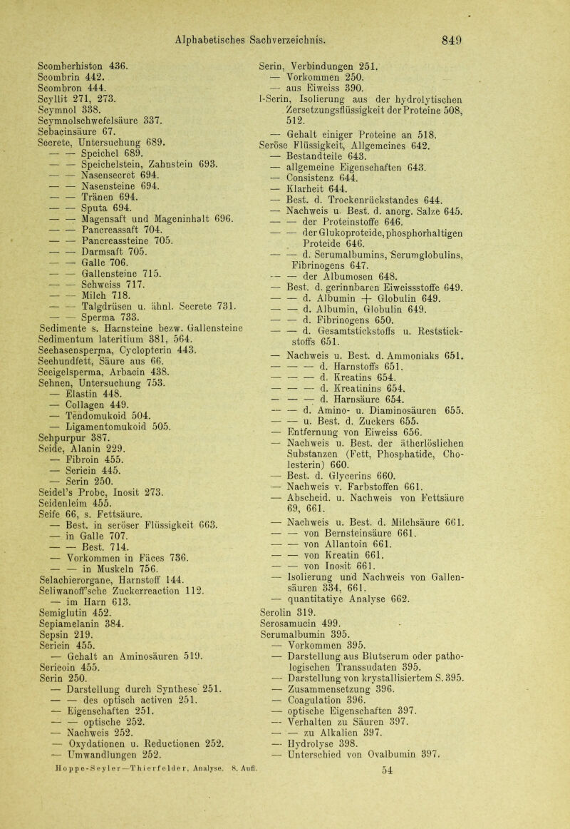 Scomberhiston 436. Scombrin 442. Scombron 444. Scyllit 271, 273. Scymnol 338. Scymnolschwefelsäure 337. Sebacinsäure 67. Secrete, Untersuchung 689. Speichel 689. — — Speichelstein, Zahnstein 693. — :— Nasensecrct 694. — — Nasensteine 694. — — Tränen 694. — — Sputa 694. — — Magensaft und Mageninhalt 696. — — Pancreassaft 704. — — Pancreassteine 705. — — Darmsaft 705. Galle 706. — — Gallensteine 715. — — Schweiss 717. Milch 718. — — Talgdrüsen u. ähnl. Secrete 731. — — Sperma 733. Sedimente s. Harnsteine bezw. Gallensteine Sedimentum lateritium 381, 564. Seehasensperma, Cyclopterin 443. Seehundfett, Säure aus 66. Seeigelsperma, Arbacin 438. Sehnen, Untersuchung 753. — Elastin 448. — Collagen 449. — Tendomukoid 504. — Ligamentomukoid 505. Sehpurpur 387. Seide, Alanin 229. — Fibroin 455. — Sericin 445. — Serin 250. Seidel’s Probe, Inosit 273. Seidenleim 455. Seife 66, s. Fettsäure. — Best, in seröser Flüssigkeit 663. — in Galle 707. Best. 714. — Vorkommen in Fäces 736. — — in Muskeln 756. Selachierorgane, Harnstoff 144. Seliwanoff’sche Zuckerreaction 112. — im Harn 613. Semiglutin 452. Sepiamelanin 384. Sepsin 219. Sericin 455. — Gehalt an Aminosäuren 519. Sericoin 455. Serin 250. — Darstellung durch Synthese 251. — — des optisch activen 251. — Eigenschaften 251. — — optische 252. — Nachweis 252. — Oxydationen u. Reductionen 252. — Umwandlungen 252. II o p p e - S e y 1 e r —T hierfelder, Analyse. 8. Aufl. Serin, Verbindungen 251. — Vorkommen 250. — aus Eiweiss 390. 1-Serin, Isolierung aus der hydrolytischen Zersetzungsflüssigkeit der Proteine 508, 512. — Gehalt einiger Proteine an 518. Seröse Flüssigkeit, Allgemeines 642. — Bestandteile 643. — allgemeine Eigenschaften 643. — Consistenz 644. — Klarheit 644. — Best. d. Trockenrückstandes 644. — Nachweis u. Best. d. anorg. Salze 645. — — der Proteinstoffe 646. der Glukoproteide, phosphorhaltigen Proteide 646. d. Serumalbumins, Serumglobulins, Fibrinogens 647. — — der Albumosen 648. — Best. d. gerinnbaren Eiweissstoffe 649. d. Albumin + Globulin 649. — — d. Albumin, Globulin 649. — — d. Fibrinogens 650. — — d. Gesamtstickstoffs u. Reststick- stoffs 651. — Nachweis u. Best. d. Ammoniaks 651. — d. Harnstoffs 651. — — — d. Kreatins 654. — — — d. Kreatinins 654. — — — d. Harnsäure 654. — — d. Amino- u. Diaminosäuren 655. u. Best. d. Zuckers 655. — Entfernung von Eiweiss 656. — Nachweis n. Best, der ätherlöslichen Substanzen (Fett, Phosphatide, Cho- lesterin) 660. — Best. d. Glycerins 660. — Nachweis v. Farbstoffen 661. — Abscheid, u. Nachweis von Fettsäure 69, 661. — Nachweis u. Best. d. Milchsäure 661. — — von Bernsteinsäure 661, von Allantoin 661. — — von Kreatin 661. — — von Inosit 661. — Isolierung und Nachweis von Gallen- säuren 334, 661. — quantitatiye Analyse 662. Serolin 319. Serosamucin 499. Serumalbumin 395. — Vorkommen 395. — Darstellung aus Blutserum oder patho- logischen Transsudaten 395. — Darstellung von krystallisiertem S. 395. — Zusammensetzung 396. — Coagulation 396. — optische Eigenschaften 397. — Verhalten zu Säuren 397. — — zu Alkalien 397. — Hydrolyse 398. — Unterschied von Ovalbumin 397. 54