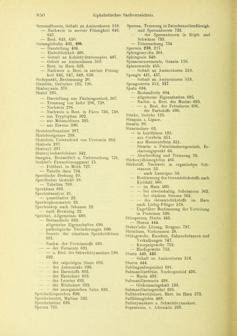 Serumalbumin, Gehalt an Aminosäuren 518. — Nachweis in seröser Flüssigkeit 646, 647. — Best. 649, 650. Serumglobulin 403, 406. — Darstellung 406. — Einheitlichkeit 406. — Gehalt an Kohlehydratcomplex 407. — Gehalt an Aminosäuren 518. — Best, im Harn 623. — Nachweis u. Best, in seröser Flüssig- keit 646, 647, 649, 650. Siedepunkt, Bestimmung 20. Sinistrin, tierisches 125, 126. Skatocyanin 376. Skatol 295. — Darstellung aus Fäulnisgemisch. 307. — Trennung von Indol 296, 738. — Nachweis 296. — Nachweis u. Best, in Fäces 736, 738. — aus Tryptophan 302. — aus Melanoidinen 385. — aus Eiweiss 390. Skatolcarbonsäure 297. Skatolessigsäure 298. Skatolrot, Unterschied von Urorosein 382. Skatosin 297. Skatoxyl 297. Skatoxylschwefelsäure 342. Smegma, Bestandteil u. Untersuchung 731. Soxhlet’s Extractionsapparat 15. — Fettbest, in Milch 727. — Tabelle dazu 794. Specifische Drehung 29. Specifisches Gewicht 18. — Tabellen 789. Speckhaut 669. Spectralanalyse 21. — quantitative 23. Spectrophotometrie 23. Spectroskop nach Schümm 22. — nach Browning 22. Speichel, Allgemeines 689. — Bestandteile 689. - allgemeine Eigenschaften 690. - pathologische Veränderungen 690. — Secrete der einzelnen Speicheldrüsen 691. - Nachw. der Proteinstoffe 691. der Fermente 691. u. Best, der Schwefelcyansäure 190, 692. der salpetrigen Säure 693. - — des Ammoniaks 693. - des Harnstoffs 693. - der Harnsäure 693. — — des Leucins 693. — — der Milchsäure 693. - der anorganischen Salze 693. Speichelkörperchen 690. Speichelsecret, Maltase 532. Speichelsteine 693. Sperma 733. Sperma, Trennung in Zwischenzellenflüssigk. und Spermatozoen 733. — — der Spermatozoen in Köpfe und Schwänze 733. — Untersuchung 734. Spermin 210, 217. Sphingomyelin 201. Sphingosin 349. Spinnenexcremente, Guanin 176. Spinnenseide 455. — Gehalt an Aminosäuren 519. Spongin 431, 457. - Gehalt an Aminosäuren 519. Spongosterin 312, 317. Sputa 694. — Bestandteile 694. - allgemeine Eigenschaften 695. - Nachw. u. Best, des Mucins 695. - — u. Best, der Fettsäuren 696. - der Farbstoffe 696. Stärke, lösliche 125. Steapsin s. Lipase. Stearin 99. Stearinsäure 63. — in Lecithinen 195. — aus Cerebrin 351. aus Homocerebrin 351. — Stearin- u. Palmitinsäuregemisch, Er- starrungspunkt 64. — Abscheidung und Trennung 70. Stickoxydhämoglobin 466. Stickstoff, Nachweis in organischen Sub- stanzen 53. - nach Lasseigne 53. — Bestimmung des Gesamtstickstoffs nach Kjeldahl 560. — — im Harn 560. — bei eiweisshaltig. Substanzen 562. - bei starkem Stossen 562. — des Gesamtstickstoffs im Harn nach Liebig-Pfliiger 578. - Ungefähre Bestimmung der Verteilung in Proteinen 520. Störsperma, Sturin 443. — Sturon 444. Stokes’sche Lösung, Reagens 787. Strontium, Vorkommen 38. Stützgewebe, Knochen, Zahnsubstanzen und Verkalkungen 747. — Knorpelgewebe 752. — Bindegewebe 753. Sturin 440, 443. - Gehalt an Aminosäuren 518. Sturon 444. Sublingualisspeichel 691. Submaxillardrüse, Nucleoproteid 476. — Mucin 498. Submaxillarmucin 498. — Glukosamingehalt 133. Submaxillarisspeichel 691. Sulfatschwefelsäure, Best, im Harn 573. Sulfhämoglobin 469. Suifocyansäure s. Schwefelcyansäure. Suprarenin, s. Adrenalin 268.