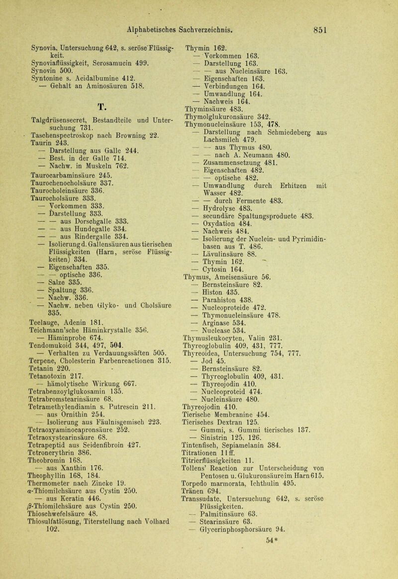 Synovia, Untersuchung 642, s. seröse'Flüssig- keit. Synoviaflüssigkeit, Serosamucin 499. Synovin 500. Syntonine s. Acidalbumine 412. — Gehalt an Aminosäuren 518. T. Talgdriisensecret, Bestandteile und Unter- suchung 731. Taschenspectroskop nach Browning 22. Taurin 243. — Darstellung aus Galle 244. — Best, in der Galle 714. — Nachw. in Muskeln 762. Taurocarbaminsäure 245. Taurochenocholsäure 337. Taurocholeinsäure 336. Taurocholsäure 333. — Vorkommen 333. — Darstellung 333. aus Dorschgalle 333. — — aus Hundegalle 334. aus Rindergalle 334. — Isolierung d. Gallensäuren aus tierischen Flüssigkeiten (Harn, seröse Flüssig- keiten) 334. — Eigenschaften 335. — optische 336. — Salze 335. — Spaltung 336. — Nachw. 336. — Nachw. neben Glyko- und Cholsäure 335. Teelauge, Adenin 181. Teichmann’sche Häminkrystalle 356. — Häminprobe 674. Tendomukoid 344, 497, 504. — Verhalten zu Verdauungssäften 505. Terpene, Cholesterin Farbenreactionen 315. Tetanin 220. Tetanotoxin 217. — hämolytische Wirkung 667. Tetrabenzoyiglukosamin 135. Tetrabromstearinsäure 68. Tetramethylendiamin s. Putrescin 211. — aus Ornithin 254. — Isolierung aus Fäulnisgemisch 223. Tetraoxyaminocapronsäure 252. Tetraoxystearinsäure 68. Tetrapeptid aus Seidenfibroin 427. Tetronerythrin 386. Theobromin 168. aus Xanthin 176. Theophyllin 168, 184. Thermometer nach Zincke 19. a-Thiomilchsäure aus Cystin 250. — aus Keratin 446. /5-Thiomilchsäure aus Cystin 250. Thioschwefelsäure 48. Thiosulfatlösung, Titerstellung nach Volhard 102. Thymin 162. — Vorkommen 163. — Darstellung 163. — — aus Nucleinsäure 163. — Eigenschaften 163. —- Verbindungen 164. — Umwandlung 164. — Nachweis 164. Thyminsäure 483. Thymolglukuronsäure 342. Thymonucleinsäure 153, 478. — Darstellung nach Schmiedeberg aus Lachsmilch 479. — —' aus Thymus 480. — — nach A. Neumann 480. — Zusammensetzung 481. — Eigenschaften 482. — — optische 482. — Umwandlung durch Erhitzen mit Wasser 482. — — durch Fermente 483. — Hydrolyse 483. — secundäre Spaltungsproducte 483. — Oxydation 484. — Nachweis 484. — Isolierung der Nuclein- und Pyrimidin- basen aus T. 486. — Lävulinsäure 88. — Thymin 162. — Cytosin 164. Thymus, Ameisensäure 56. — Bernsteinsäure 82. — Histon 435. — Parahiston 438. — Nucleoproteide 472. — Thymonucleinsäure 478. — Arginase 534. — Nuclease 534. Thymus'leukocyten, Valin 231. Thyreoglobulin 409, 431, 777. Thyreoidea, Untersuchung 754, 777. — Jod 45. — Bernsteinsäure 82. — Thyreoglobulin 409, 431. — Thyreojodin 410. — Nucleoproteid 474. — Nucleinsäure 480. Thyreojodin 410. Tierische Membranine 454. Tierisches Dextran 125. — Gummi, s. Gummi tierisches 137. — Sinistrin 125, 126. Tintenfisch, Sepiamelanin 384. Titrationen 11 ff. Titrierflüssigkeiten 11. Tollens’ Reaction zur Unterscheidung von Pentosen u. Glukuronsäureim Harn 615. Torpedo marmorata, Ichthulin 495. Tränen 694. Transsudate, Untersuchung 642, s. seröse Flüssigkeiten. — Palmitinsäure 63. — Stearinsäure 63. — Glycerinphosphorsäure 94. 54*