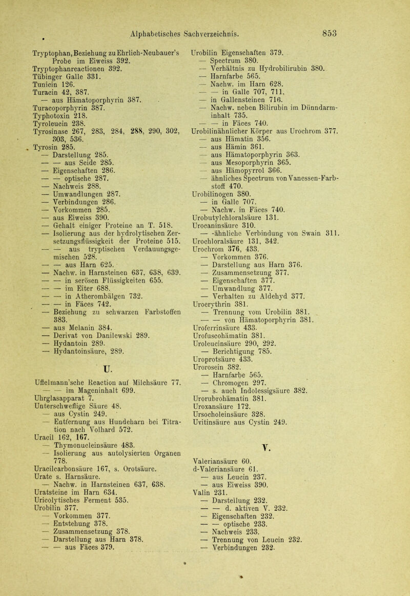 Tryptophan, Beziehung zuEhrlich-Neubauer’s Probe im Eiweiss 392. Tryptophanreactionen 392. Tübinger Galle 331. Tunicin 126. Turacin 42, 387. — aus Hamatoporphyrin 387. Turacoporphyrin 387. Typhotoxin 218. Tyroleucin 238. Tyrosinase 267, 283, 284, 288, 290, 302, 303, 536. . Tyrosin 285. — Darstellung 285. aus Seide 285. — Eigenschaften 286. — — optische 287. — Nachweis 288. — Umwandlungen 287. — Verbindungen 286. — Vorkommen 285. — aus Eiweiss 390. — Gehalt einiger Proteine an T. 518. — Isolierung aus der hydrolytischen Zer- setzungsflüssigkeit der Proteine 515. — — aus tryp tischen Verdauungsge- mischen 528. . — — aus Harn 625. — Nachw. in Harnsteinen 637, 638, 639. — — in serösen Flüssigkeiten 655. — — im Eiter 688. — — in Atherombälgen 732. in Fäces 742. — Beziehung zu schwarzen Farbstoffen 383. — aus Melanin 384. — Derivat von Danilewski 289. — Hydantoin 289. — Hydantoin säure, 289. u. Uflelmann’sche Reaction auf Milchsäure 77. — •— im Mageninhalt 699. Uhrglasapparat 7. Unterschweflige Säure 48. — aus Cystin 249. — Entfernung aus Hundeharn bei Titra- tion nach Volhard 572. Uracil 162, 167. — Thymonucleinsäure 483. — Isolierung aus autolysierten Organen 778. Uracilcarbonsäure 167, s. Orotsäure. Urate s. Harnsäure. — Nachw. in Harnsteinen 637, 638. Uratsteine im Harn 634. Uricolytisches Ferment 535. Urobilin 377. —- Vorkommen 377. — Entstehung 378. — Zusammensetzung 378. — Darstellung aus Harn 378. — — aus Fäces 379. Urobilin Eigenschaften 379. — Spectrum 380. — Verhältnis zu Hydrobilirubin 380. — Harnfarbe 565. — Nachw. im Harn 628. in Galle 707, 711. — in Gallensteinen 716. — Nachw. neben Bilirubin im Dünndarm- inhalt 735. — —■ in Fäces 740. Urobilinähnlicher Körper aus Urochrom 377. — aus Hämatin 356. — aus Hämin 361. — aus Hämatoporphyrin 363. - — aus Mesoporphyrin 365. — aus Hämopyrrol 366. — ähnliches Spectrum von Vanessen-Farb- stoff 470. Urobilin ogen 380. — in Galle 707. — Nachw. in Fäces 740. Urobutylchloralsäure 131. Urocaninsäure 310. — -ähnliche Verbindung von Swain 311. Urochloralsäure 131, 342. Urochrom 376, 433. — Vorkommen 376. — Darstellung aus Harn 376. — Zusammensetzung 377. — Eigenschaften 377. — Umwandlung 377. — Verhalten zu Aldehyd 377. Uroerythrin 381. — Trennung vom Urobilin 381. -— — von Hämatoporphyrin 381. Uroferrinsäure 433. Urofuscohämatin 381. Uroleucinsäure 290, 292. — Berichtigung 785. Uroprotsäure 433. Urorosein 382. — Harnfarbe 565. — Chromogen 297. — s. auch Indolessigsäure 382. Urorubrohämatin 381. Uroxansäure 172. Ursocholeinsäure 328. Uvitinsäure aus Cystin 249. T. Valeriansäure 60. d-Valeriansäure 61. — aus Leucin 237. — aus Eiweiss 390. Valin 231. — Darstellung 232. — — d. aktiven V. 232. — Eigenschaften 232. — — optische 233. — Nachweis 233. — Trennung von Leucin 232. — Verbindungen 232.