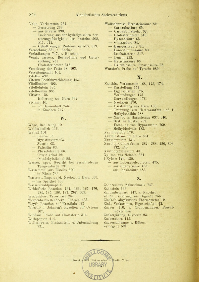 Yalin, Vorkommen 231. — Zersetzung 233. — aus Eiweiss 390. — Isolierung aus der hydrolytischen Zer- setzungsflüssigkeit der Proteine 508, 511, 512. — Gehalt einiger Proteine an 518, 519. Veraschung 531, s. Aschen. Verkalkungen 747, s. Knochen. Vernix caseosa, Bestandteile und Unter- suchung 731. — Cholesterinester 318. Verseifung der Fette 98, 103, Verseifungszahl 101. Vitellin 492. Vitellin-Lecithinverbindung 493. Vitellinsäure 492. Vitellolutein 385. Vitellorubin 385. Vitiatin 156. - Isolierung aus Harn 632. Vivianit 40. — im Darminhalt 746. — in Knochen 747. w. Wage, Benutzung 10. Walfischmilch 116. Walrat 104. — Laurin 63. - Myristinsäure* 63. — Stearin 63. — Palmitin 63. — Physetölsäure 66. — Cetylalkohol 92. - Octadekylalkohol 92. Wasser, spec. Gewicht bei verschiedenen Temperaturen 791. Wasserstoff, aus Eiweiss 390. — in Fäces 736. Wasserstoffsuperoxyd, Nachw. im Harn 568. — im Speichel 690. Wasserstrahlpumpe 6. Weidel’sche Reaction 164. 166, 167, 176, 184, 185, 186, 187, 262. 309. Weizenkleie, Tyrosinase 267. Wespenbrutzellendeckel, Fibroin 455. Weyl’s Reaction auf Kreatinin 161. Wheeler u. Johnson’s Reaction auf Cytosin 107. Windaus’ Probe auf Cholesterin 314. Wittepepton 414. Wollschweiss, Bestandteile u. Untersuchung 731. Wollschweiss, Bernsteinsäure 82. —- Carnaubasäure 65. — Carnaubylalkohol 92. — Cholesterinester 318. — Hyaenasäure 65. — Glutarsäure 84. — Lanoeerinsäure 81. — Lanopalmitinsäure 80. — Isocholesterin 317. — Leucin 233. — Myristinsäure 63. — Palmitinsäure, Stearinsäure 63. Wurster’s Probe auf Tyrosin 289. X. Xanthin, Vorkommen 168, 173, 174. — Darstellung 174. — Eigenschaften 175. — Verbindungen 175. — Umwandlungen 176, — Nachweis 176. — Darstellung aus Harn 188. — Trennung von Heteroxanthin und 1- Methylxanthin 188. — Nachw. in Harnsteinen 637, 640. — Best, in Muskel 769. —- Trennung von Hypoxanthin 769. ,— Methylderivate 183. Xanthinprobe 176. Xanthinsteine im Harn 634. Xanthoprotein 431. Xanthoproteinreaktion 282, 288, 290, 303, 392, 470. Xanthoproteinsäure 431. Xyliton aus Melanin 384. 1-Xylose 129, 130. — aus Lebernucleoproteid 475. — aus Guanylsäure 485. — aus Inosinsäure 486. z. Zahncement, Zahnschmelz 747. Zahnstein 693. Zahnsubstanzen 747, s. Knochen. Zellen, Isolierung aus Organen 755. Zincke’s abgekürztes Thermometer 19. Zink, Vorkommen, Eigenschaften 42. Zucker 110, s. Traubenzucker, Frucht- zucker usw. Zuckergärung, Glycerin 93. Zuckersäure 115. Zuckerschlempe s. Rüben. Zymogene 521.