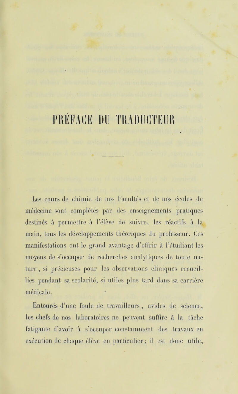 PUÉFAIIE DU TDADUCTEUn Los cours (le chimie do nos Uaciillés (‘I do nos ocolos do médecine sont. (îom[)lo(,os [>ar dos onseignemenls pratiques destines à permettre à rélovo de suivre, les réactifs à hq main, tous les développements théori(pios du professeur. Ces manifestations ont le grand avantage d’olTrir à rétudiant les moyens de s’occuper do rcclierclics analyti(pios de tonte na- ture, si précieuses pour les oLservations cliniques rccnoil- lies pendant sa scolarité, si utiles ])lns tard dans sa carrière médicale. Entourés d’nne foule de travailleurs, avides de science, les chefs do nos laboratoires ne peuvent sulTiro à la tache fatigante d’avoir à s’occn])or constamment des travaux en exécution de chacpie élève en [tarticnlier ; il (>,st donc utile,