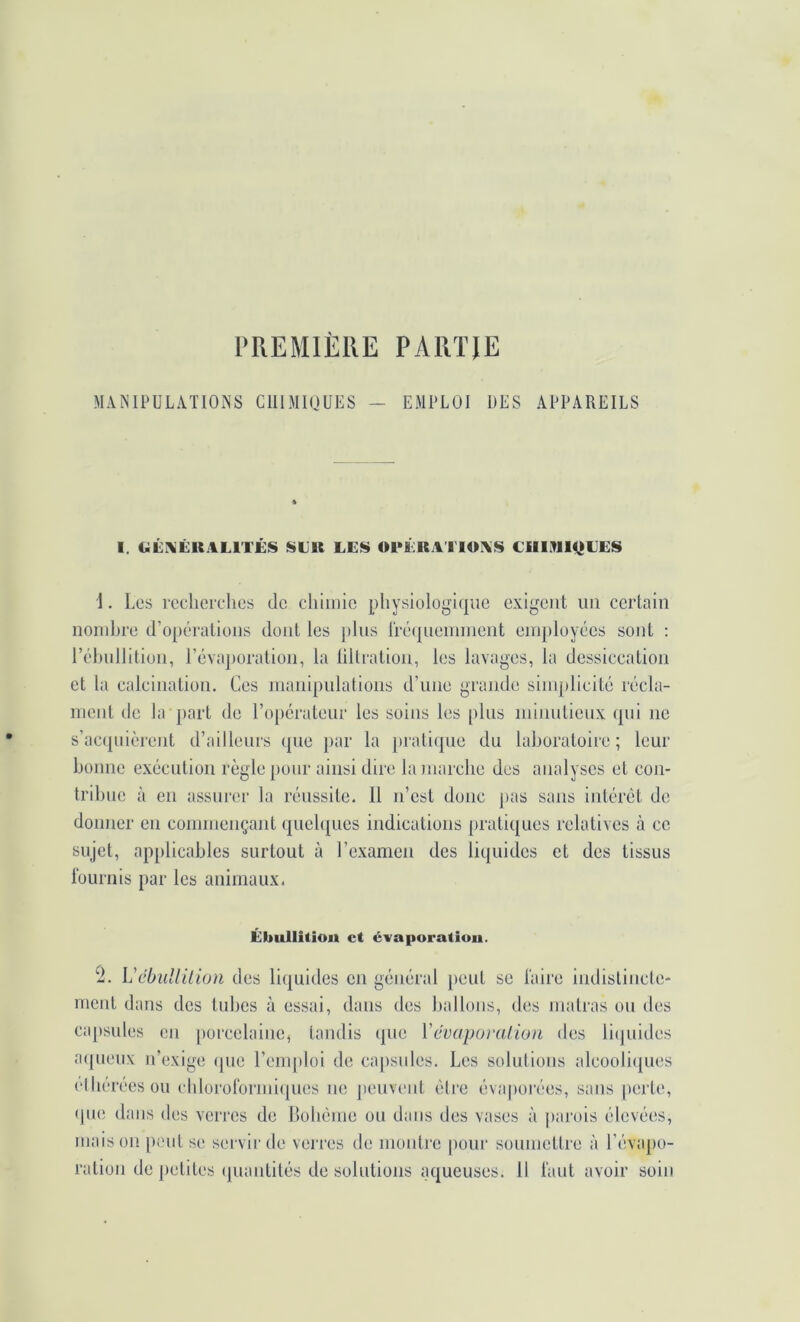 PREMIÈRE PARTIE MANIPULATIONS CIIIMIOUES — EMPLOI UES APPAREILS I. Cii:i«QUALITES $»EK LE!$ OPERA I lOAS Clllilll<jEES 1. Les recherches de chhnic physiolügi(|ue exigent un certain noinJjre d’opéi'alions dont les j)lus rréejnennnent employées sont : rélmllition, l’évaporation, la lillration, les lavages, la dessiccation et hi calcination. Ces manipulations d’une grande simplicité récla- ment de la part de l’o})érateur les soins les plus mimdieux (pii ne s’acipiièrent d’ailleurs que par la praliipie du laboratoire; leur bonne exécution règle pour ainsi dire la marche des analyses et con- tribue à en assurer la réussite. Il n’est donc pas sans intérêt de donner en commençant (pieh[ucs indications pratiques relatives à ce sujet, applicables surtout à l’examen des liquides et des tissus fournis par les animaux. Ébullition et évaporation. ^1. Vébullilion des liquides en général peut se faire indislincle- rnent dans des tubes à essai, dans des ballons, des malras ou des cajisules en porcelaine, tandis ipie Vévaporaiion des li(]uides aipieux n’exige ipie l’enqdoi de capsules. Les solutions alcooliipies etbéréesou ebloroformiipies ne peuvent èti’e évaporées, sans perte, (jue dans des verres de Bohème ou dans des vases à parois élevées, maison peut se servir de verres de moiilre pour soumettre à l’évapo- ration de petites (piantités de solutions aqueuses. 11 faut avoir soin