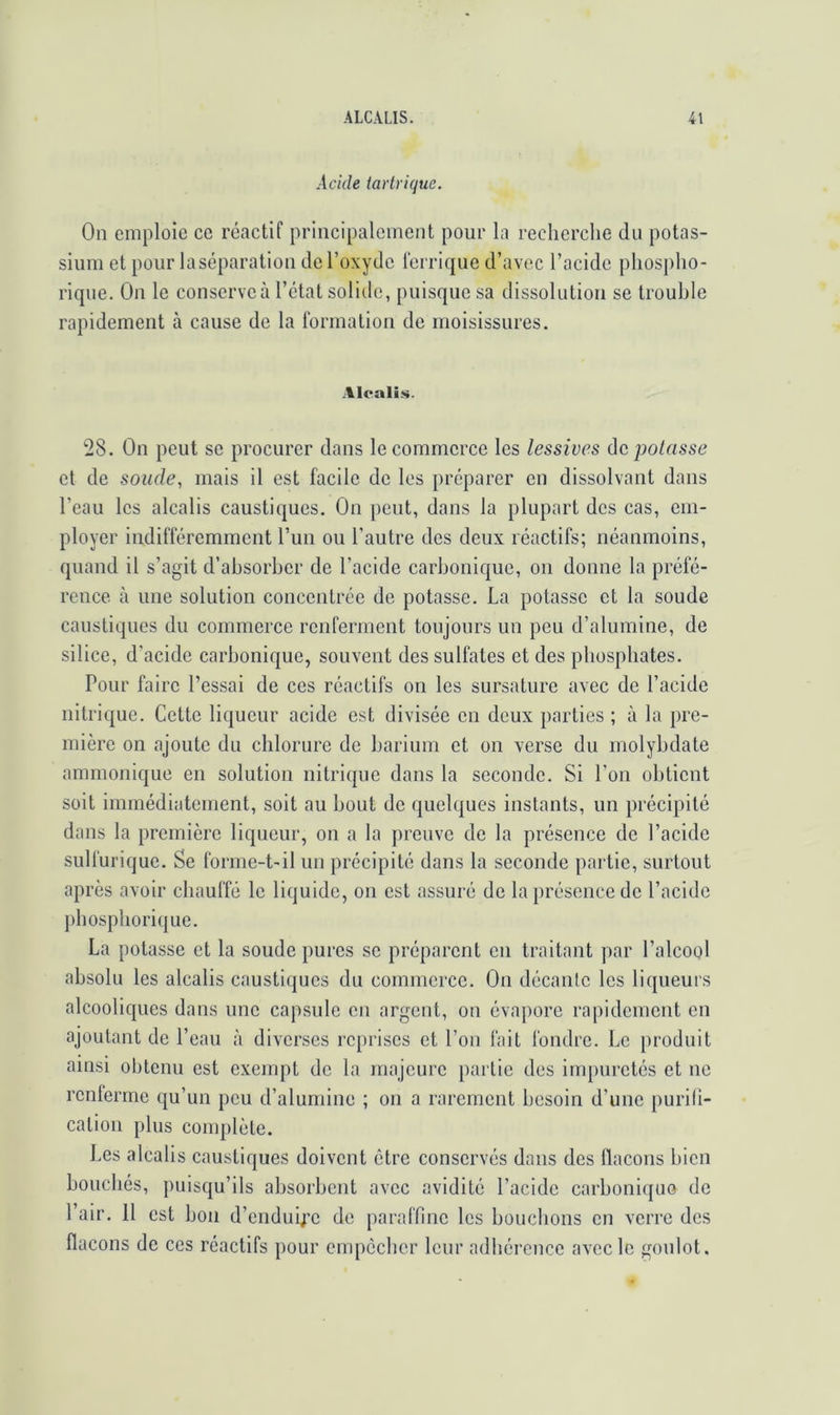 Acide tartrique. On emploie ee réactif principalement pour la recherche du potas- sium et pour laséparation de l’oxyde ferrique d’avec l’acide phospho- rique. Ou le conserve à l’état solide, puisque sa dissolution se trouble rapidement à cause de la formatiou de moisissures. Alcalis. 28. Ou peut se procurer dans le commerce les lessives ûc potasse et de soude, mais il est facile de les préparer eu dissolvant dans l’eau les alcalis caustiques. On peut, dans la plupart des cas, em- ployer indifféremment l’un ou l’autre des deux réactifs; néanmoins, quand il s’agit d’ahsorher de l’acide carhonique, ou donne la préfé- rence cà une solution concentrée de potasse. La potasse et la soude caustiques du commerce renferment toujours un peu d’alumine, de silice, d’acide carhonique, souvent des sulfates et des phosphates. Pour faire l’essai de ces réactifs on les sursature avec de l’acide nitrique. Cette liqueur acide est divisée en deux parties ; à la pre- mière on ajoute du chlorure de barium et on verse du molybdate ammonique en solution nitrique dans la seconde. Si l’on obtient soit immédiatement, soit au bout de (quelques instants, un précipité dans la première liqueur, on a la preuve de la présence de l’acide sulfurique. Se forme-t-il un précipité dans la seconde partie, surtout après avoir chauffé le liquide, on est assuré de la présence de l’acide phosphorique. La potasse et la soude pures se préparent en traitant par l’alcool absolu les alcalis caustiques du commerce. On décante les liqueurs alcooliques dans une capsule en argent, on évapore rapidement en ajoutant de l’eau à diverses reprises et l’on fait fondre. Le produit ainsi olitenu est exempt de la majeure partie des impuretés et ne renferme qu’un peu d’alumine ; on a rarement besoin d’une purih- cation plus complète. Les alcalis caustiques doivent être conservés dans des flacons bien bouchés, puisqu’ils absorbent avec avidité l’acide carboniqiio de l’air. Il est bon d’enduij'c de paraffine les bouchons en verre des flacons de ces réactifs pour empêcher leur adhérence avec le goulot.