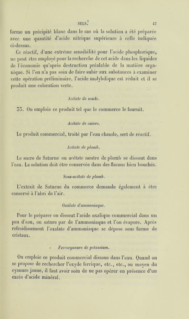 SELS.* forme un précipité blanc dans le cas oîi la solution a été [>réparéc avec line quantité d’acide nitrique supérieure à celle indiquée ci-dessus. Ce réactif, d’une extrême sensibilité pour l’acide pbospliorique, ne peut être employé pour la recherche Je cet acide dans les liquides de l’économie qu’après destruction préalable de la matière orga- nique. Si l’on n’a pas soin do faire subir aux substances à examiner cette opération préliminaire, l’acide rnolybdique est réduit et il se produit une coloration verte. Acèlate de soude. 55. On emploie ce produit tel que le commerce le fournit. Acétate de cuivre. Le produit commercial, traité par l’eau chaude, sert de réactif. Acétate de plomb. Le sucre do Saturne ou acétate neutre do plomb se dissout dans l’eau. La solution doit être conservée dans des flacons bien bouchés. Sous-acétate de plomb. L’extrait de Saturne du commerce demande également <à cire conservé à l’abri de l’air. Oxalatc d'ammoniaque. Pour le préparer ou dissout l’acide oxalique commercial dans un peu d’eau, on sature par de l’ammoniaque et l’on évapore. Après refroidissement l’oxalate d’ammoniaque se dépose sous forme de cristaux. - Ferrocijanure de potassium. On emploie ce produit commercial dissous dans l’eau. Quand on se propose de rechercher l’oxyde ferrique, etc., etc., au moyen du cyanure jaune, il faut avoir soin de ne pas opérer en présence d’un excès d’acide minéral.