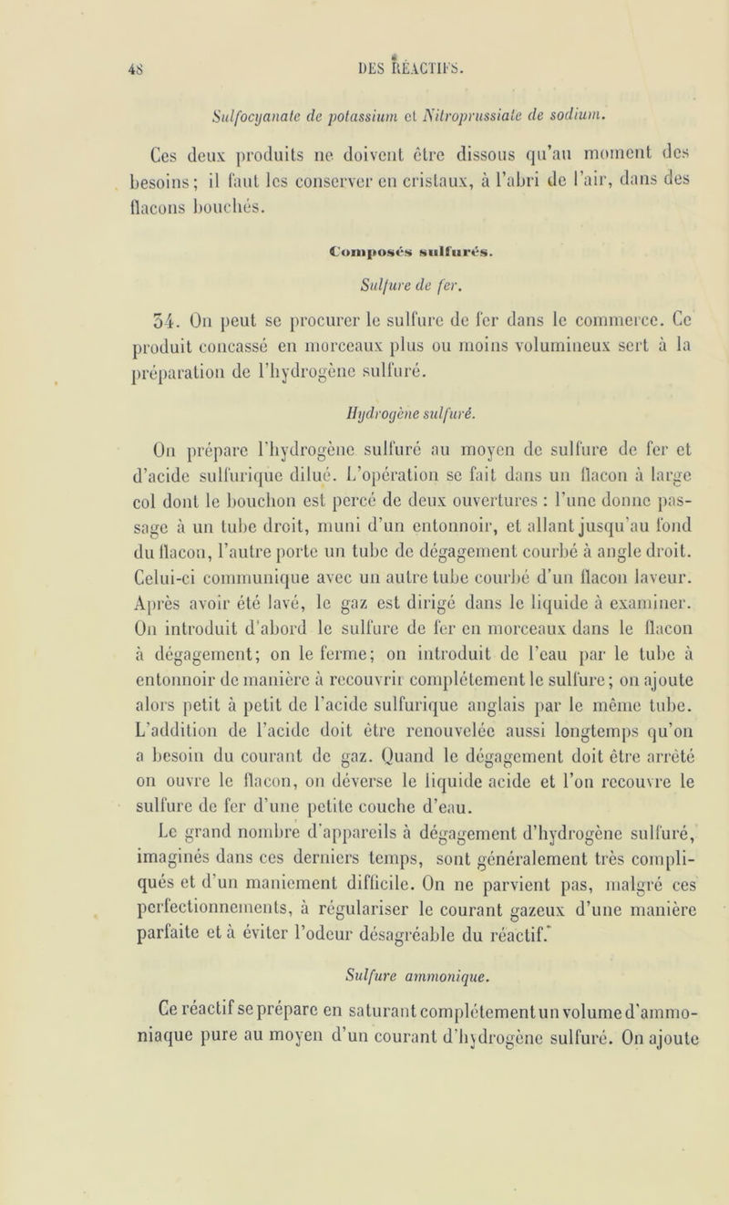 Sulfoajanate de potassium et Nilroprussiate de sodium. Ces deux produits ne doivent être dissous qu’au moment des besoins; il tant les conserver en cristaux, à l’abri de l’air, dans des flacons bouchés. Cuinposés üiiilliirés. Suljure de fer. 54. On peut se procurer le sulfure de fer dans le commerce. Ce produit concassé en morceaux plus ou moins volumineux sert à la préparation de riiydrogènc sulfuré. Hydrogène sidfuré. On prépare riiydrogène sulfuré au moyen de sulfure de fer et d’acide sulfurique dilué. L’opération se fait dans un flacon à large col dont le bouchon est percé de deux ouvertures : l’imc donne pas- sage à un tuhe droit, muni d’un entonnoir, et allant jusqu’au fond du flacon, l’autre porte un tube de dégagement courbé à angle droit. Celui-ci communique avec un autre tube courbé d’un flacon laveur. Après avoir été lavé, le gaz est dirigé dans le liquide à examiner. On introduit d’abord le sulfure de fer en morceaux dans le flacon à dégagement; on le ferme; on introduit de l’eau par le tube à entonnoir de manière à recouvrir complètement le sulfure; on ajoute alors petit à petit de l’acide sulfurique anglais par le même tube. L’addition de l’acide doit être renouvelée aussi longtemps qu’on a besoin du courant de gaz. Quand le dégagement doit être arrêté on ouvre le flacon, on déverse le liquide acide et l’on recouvre le sulfure de fer d’une petite couche d’eau. Le grand nondjre d’appareils à dégagement d’hydrogène sulfuré, imaginés dans ces derniers temps, sont généralement très compli- qués et d’un maniement diflicile. On ne parvient pas, malgré ces perfectionnements, à régulariser le courant gazeux d’une manière parfaite et à éviter l’odeur désagréable du réactif.* Sulfure ammonique. Ce réactif se prépare en saturant complètement un volume d'ammo- niaque pure au moyen d’un courant d’hjdrogènc sulfuré. On ajoute