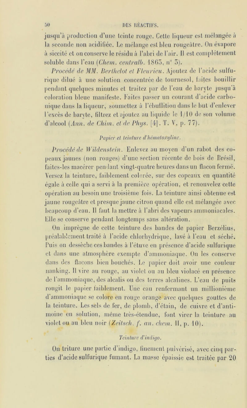 DES l’.EACÏIES. ÔO jusqu’à luüduetiou d’uiio Iciiitc rouge. Celle li(jueur esl mélangée à la seconde non acidifiée, l.e mélange esll)leu rougeàlre. On évapore à siccilé el on conserve le résidu à l’abri de l’air. 11 esl complélemenl soluble dans l’eau [Chain, œnlralb. 180Ô, lé’ 5). Procédé de MM. Perlhelol et Fieu rien. A jouiez de l’acide sulfu- rique dilué à une solulion concenlrée de lournesol, laites bouillir pendant quelques minutes et traitez par de l’eau de baryte jus(ju’à coloration bleue manifeste. Faites jiasser un courant d’acide carbo- uicpie dans la liqueur, soumettez à rébullilioii dans le but d’enlever l’excès de baryte, filtrez et ajoutez au liquide le 1/10 de son volume d’alcool (Ann. de Cliiin. et de Pliijs. [4]. T. V, j). 77). Papier el leinture d’héinaloxyline. ï*rocédéde Wildenslein. Enlevez au moyen d’un rabot des co- peaux jaunes (non rouges) d’une section récente de bois de Brésil, faites-les macérer pemlant vingt-quatre heures dans un flacon fermé. Versez la leinture, faildemenl colorée, sur des copeaux en quantité égale à celle qui a servi à la première opération, et renouvelez cette opération au besoin une troisièiue fois. La teinture ainsi obtenue est jaune rougecâtre et presque jaune citron quand elle est mélangée avec beaucoup d’eau. Il faut la mettre à l’abri des vapeurs ammoniacales. Elle se conserve pendant longtemps sans altération. Un imprègne de cette teintui’e des bandes de papier Berzélius, [iréalablcment traité à l’aeide chloibydricjue, lavé à Beau et séché. Buis on dessèche ces bandes à l’étuve en présence d’acide sulfurique et dans une atmosjdière exempte d’ammonia(|ue. Un les conserve dans des flacons bien bouchés. Le jiapier doit avoir une couleur iianking. Il vire au rouge, au violet ou au bleu violacé en présence de rammoniaque, des alcalis ou des terres alcalines. L’eau de puits rougit le paj)ier laiblement. Une eau renfermant un millionième d’ammoniaque se colore en rouge orange avec qucbpics gouttes de la leinture. Les sels de fer, de plomb, d’étain, de cuivre et d’anti- moine en solution, même très-étendue, font virer la teinture au violet ou au bleu noir (/eitscli. f. an. chein. 11, p. 10). Tciiilure d'indigo. Un triture une partie d’indigo, finement [)uivérisé, avec cim| par- ties d’acide sulfurique fumant. La masse épaissie est traitée par 20