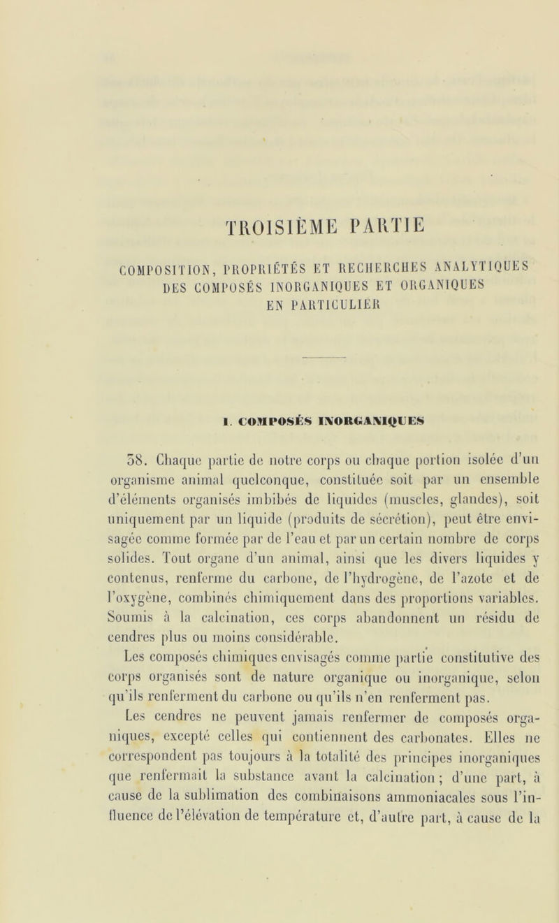 TIIOISIÈME PARTIE COMPOSITION, PROPU DES COMPOSÉS lÉTÉS ET RECHERCHES ANALYTIQUES INORGANIQUES ET ORGANIQUES EN PARTICULIER 58. Chaque partie de notre corps ou cliaquc portion isolée d’uii organisme animal quelconque, constituée soit par un ensemble d’éléments organisés imbibés de liquides (muscles, glandes), soit uniquement par un liquide (produits de sécrétion), peut être envi- sagée comme formée par de l’eau et par un certain nombre de corps solides. Tout organe d’un animal, ainsi que les divers liquides y contenus, renferme du carbone, de l’iiydrogènc, de l’azote et de l’oxygène, combinés cbimiqucmeiit dans des proportions variables. Soumis à la calcination, ces corps abandonnent un résidu de cendres plus ou moins considérable. Les composés ebimiques envisagés comme partie constitutive des corps organisés sont de nature organique ou inorganique, selon qu’ils rcnlermentdu carlmne ou (pi’ils n on renferment j)as. Les cendres ne peuvent jamais renfermer de composés orga- ni(j[ues, excepte celles <pii contiennent des carbonates. Elles ne correspondent pas toujours à la totalité des principes inorganiques (pie renlermait la substance avant la calcination ; d’une part, à cause de la sublimation des combinaisons ammoniacales sous l’in- lluence de l’élévation de température et, d’autre part, à cause de la