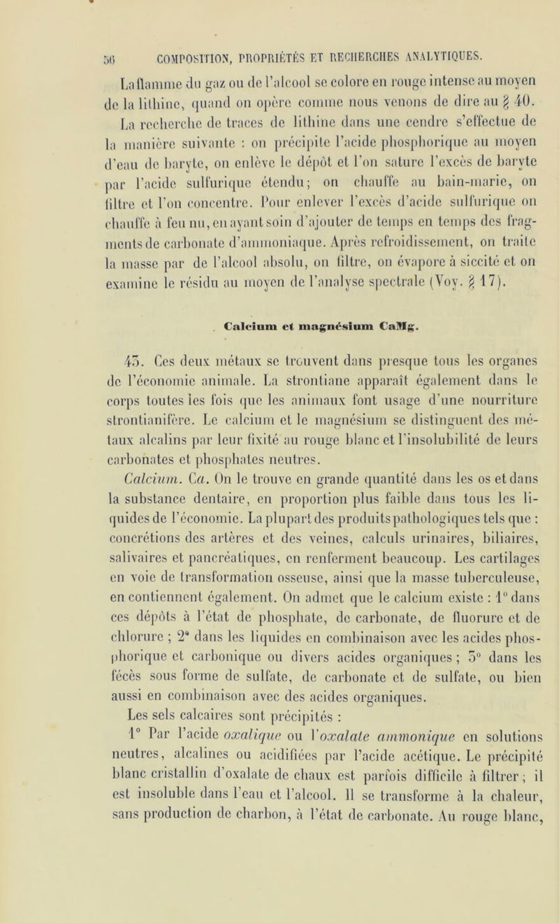 Lallamiuc du gaz ou de l’alcool se colore en rouge intense au moyen de la litliine, (juand on opère comme nous venons de dire an § 40. La recherche de traces de lithine dans une cendre s’efïcctue de la manière suivante ; on précipite l’acide phosphorirpie an moyen d’eau de haryte, on enlève le déj)ôt et l’on sature l’excès de baryte par l’acide sulfurique étendu; on chauffe au hain-marie, on tiltre et l’on concentre. Pour enlever l’excès d’acide siilfuri(pie on chauffe à feu nu, en ayant soin d’ajouter de tenq)S en temps des frag- ments de carbonate d’ammoniaque. Après refroidissement, on traite la masse par de l’alcool absolu, on tiltre, on évapore à siccité et on examine le résidu an moyen de l’analyse spectrale (Yoy. ^ 17). . Calcium et magnésium CaMg. lu. Ces deux métaux se trouvent dans piesque tous les organes de réconomie animale. La strontiane apparaît également dans le corps toutes les fois (pie les animaux font usage d’une nourriture strontianifère. Le calcium et le magnésium se distinguent des mé- taux alcalins par leur lixité au rouge blanc et l’insolubilité do leurs carbonates et phosphates neutres. Calcium. Ca. On le trouve en grande quantité dans les os et dans la substance dentaire, en proportion plus faible dans tous les li- quides de l’économie. La plupart des produits pathologiques tels que : concrétions des artères et des veines, calculs urinaires, biliaires, salivaires et pancréatiques, en renferment beaucoup. Les cartilages en voie de transformation osseuse, ainsi que la masse tuberculeuse, en contiennent également. On admet que le calcium existe : 1“ dans ces dépôts à l’état de phosphate, de carbonate, de fluorure et de chlorure ; 2^ dans les liquides en combinaison avec les acides phos- [)horique et carbonique ou divers acides organiques ; 5“ dans les fécès sous forme de sulfate, de carbonate et de sulfate, ou bien aussi en combinaison avec des acides organiques. Les sels calcaires sont précipités : 1° Par l’acide oxalique ou Voxalale ammonique en solutions neutres, alcalines ou acidifiées par l’acide acétique. Le précipité lilanc cristallin d oxalate de chaux est parfois difficile à filtrer; il est insoluble dans l’eau et l’alcool. 11 se transforme à la cbaleur, sans production de charbon, à l’état de carbonate. Au ronge blanc,