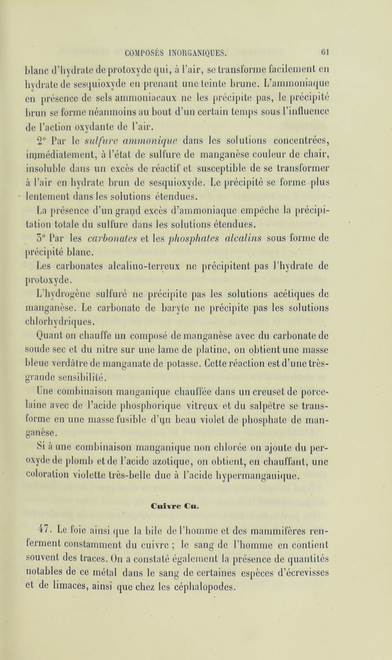 blanc d’hydrate de protoxyde qui, à l’air, se transforme facilement en hydrate de sesquioxyde en prenant une teinte brune. L’ammonia(|ue en présence de sels ammoniacaux ne les précipite pas, le })récipité brun se forme néanmoins au bout d’un certain temps sous l’intluence de l’action oxydante de l’air. 2 Par le sulfure ammonique dans les solutions concentrées, iiQmédiatement, à l’état de sulfure de manganèse couleur de chair, insoluble dans un excès de réactif et susceptible de se transformer à l’air en hydrate brun de sesquioxyde. Le précipité se forme plus lentement dans les solutions étendues. La présence d’un grand excès d’ammoniaque empêche la précipi- tation totale du sulfure dans les solutions étendues. 5“ Par les carbonates et les phosphates alcalins sous forme de précipité blanc. Les carbonates alcalino-terreux ne précipitent pas l’hydrate de protoxyde. L’hydrogène sulfuré ne précipite pas les solutions acétiques de manganèse. Le carbonate de baryte ne précipite pas les solutions chlorhydriques. Quant on chauffe un composé de manganèse avec du carbonate de soude sec et du nitre sur une lame de platine, on obtient une masse bleue verdâtre de manganate de potasse. Cette réaction est d’une très- grande sensibilité. Une combinaison manganique chauffée dans un creuset de porce- laine avec de l’acide phosphorique vitreux et du salpêtre se trans- forme en une masse fusible d’ijn beau violet de phosphate de man- ganèse. Si à une combinaison manganique non chlorée on ajoute du per- oxyde de plomb et de l’acide azotique, on obtient, en chauffant, une coloration violette très-belle due à l’acide hypermangani(|ue. Cuivre Cu. 47. Le foie ainsi (jue la bile de l’homme et des mammifères ren- terment constamment du cuivre ; le sang de l’homme en contient souvent des traces. On a constaté également la présence de quantités notables de ce métal dans le sang de certaines espèces d’écrevisses et de limaces, ainsi que chez les céphalopodes.