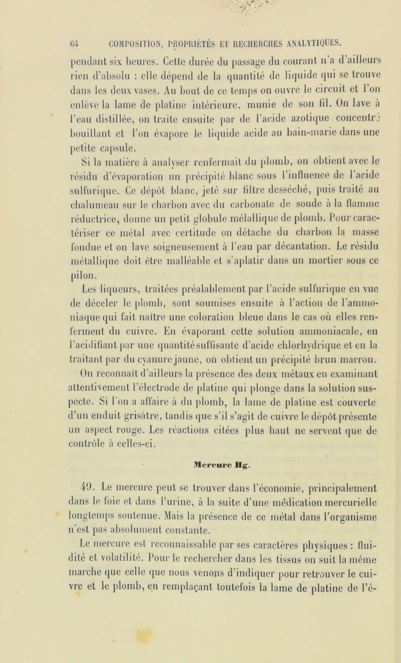 j)eiidaiit six licurcs. Celle durée du passage du couranl ii’a d’ailleurs rien d’absolu : elle dépend de la (pianlilé de liquide qui se Irouve dans les deux vases. Au boni de ce leiiips on ouvre le eircuil el l’on enlève la lame de plalinc inlérieure. munie de son lil. Un lave à l’eau dislillée, on Iraile cnsuile par de l’acide azoliqne concenlrj bouillanl cl l’on éva|)orc le licjuide acide au bain-marie dans une petile capsule. Si la malière à analyser renlérmail du plomb, on obtienl avec le résidu d’évaporalion un ])réci})i(é blanc sous rinlluence de l’acide suiruri(|uc. Ce dépôt blanc, jelé sur lillre desséché, })uis traité au cbalunieau sur le charbon avec du carbonate de soude à la llaimnc réductrice, donne un petit globule mélalliqucde plomb. Pour carac- tériser ce métal avec certitude on détache du charbon la masse londue et on lave soigneusement à l’eau par décantation. Le résidu métallique doit être malléable et s’aplatir dans un mortier sous ce pilon. Les liqueurs, traitées préalablement par l’acide sulfurique en vue de déceler le })lomb, sont soumises ensuite à l’action de l’ammo- niaque qui fait naître une coloration bleue dans le cas où elles ren- ferment du cuivre. En évaporant cette solution ammoniacale, en l’acidiliant par une quantitésuflisanle d’acide chlorhydrique et en la traitant par du cyanure jaune, on obtient un précipité brun marron. On reconnaît d’ailleurs la présence des deux métaux en examinant attentivement l’électrode de platine cjui plonge dans la solution sus- pecte. Si l’on a affaire à du plomb, la lame de platine est couverte d’un enduit grisâtre, tandis que s’il s’agit de cuivre le dépôt présente un aspect rouge. Les réactions citées plus haut ne servent que de contrôle à celles-ci. Mercure llg. 49. Le mercure peut se trouver dans l’économie, principalement dans le loie et dans l’urine, à la suite d’une médication mercurielle lojigtemps soutenue. Mais la présence de ce métal dans l’organisme n’est pas absolument constante. Le mercure est reconnaissable par ses caractères physiques : llui- dité et volatilité. Pour le rechercher dans les tissus on suit la même marche que celle (jue nous venons d’indiquer pour retrouver le cui- vre et le plomb, en remplaçant toutefois la lame de platine de l’é-