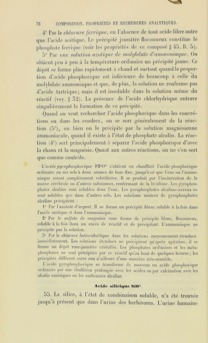 4*' Par le chlorure ferrique, en l’al)seiice de tout acide libre autre que l’acide acétique. Le i)réci|)ité j.auuàtrc llocoiiueux constitue le phosphate h'rricpie (voir les propriétés de ce composé ^ 45. 1!. 5). 5 Par une solulioii azollque de mohjhdale d'ainutoniaque. Ou obtient peu à peu à la temi)éralure ordinaire uii précipité jaune. Ce dépôt SC Ibruie |)lus rapideuieiit à chaud et sui tout quand la propor- tion d’acide phospliori(pie est intérieure de heaucouj) à celle du iiiolyhdate aunuoiiiaque et que, de ])lus, la solution ne renlérme pas d’acide tarlricjue; mais il est insoluble dans la solution même du réactil' (voy. § o'i). La présence de l’acide chlorhydrique entrave singulièrement la l'ormation de ce précij)ité. Quand on veut rechercher l’acide pliosphoriquc dans les concré- tions ou dans les cendres, on se sert généralement de la réac- tion (5”), ou bien on le précipite par la solution magnésienne ammoniacale, quand il existe à l’état de phosi)liate alcalin. La réac- tion (4“) sert principalement à séparer l’acide phosphoricjiie d’avec la chaux et la magnésie. Quant aux autres réactions, on ne s’en sert que comme contrôle. L'acide pijyophosphoi ique PH''*!)’ s’obtient en chauffant l’acide pliosi>lioriqne ordinaire ou ses sels à deux atonies de hase fixe, jusqu’à ce que l’eau ou l’ainnin- niaque soient coinplêtcnieiit volatilisées. 11 se jiroduit par l’incinération de la niasse cérébrale ou d’autres substances, renfermant de la léeitbine. Les pvrophos- phates alcalins sont solubles dans l’eau. Les pyrophospbates alcalino-terreux ne sont solubles que dans d’autres sels. Les solutions neutres de pyrophosphates alcalins précipiteht : 1® Par Vazolate d'argeM. 11 se forme un jirécipilé blanc soluhle à la fois dans l’acide azotique et dans l’ammoniaque. 2® Par le sulfate de inagnésie .sons forme de précipité hlanc, lloconneux, soluhle à la fois dans un excès de réactif et de précipitant. L’ammoniaque ne précipite pas la solution. 5® Par le chlorure luléocobaltique dans les .solutions movennement étendues immédiatement. Les solutions étendues ne précipitent qu’après agitation; il se iorine un depot rose-jaimàtre cristallin. Les phosphates ordinaires et les méta- pbosphates ne sont précipités |iar ce réactif (pi’an liout de quelques heures ; les précipités diffèrent entre eux d’ailleurs d’une manière très-scnsii)lc. L acide pyrophos|)hoi'i({ue se transforme de, nouveau en acide phosphorique ordinaire ])ar une ébullition prolongée avec les îicides ou [lar calcination avec les alcalis caustiques ou les carbonates alcalins. Acide siliciqne SiO-. 55. La silice, à 1 état de combinaison soluhle, n’a été trouvée jusqu à jirésent que dans 1 urine des herbivores. L’urine humaine