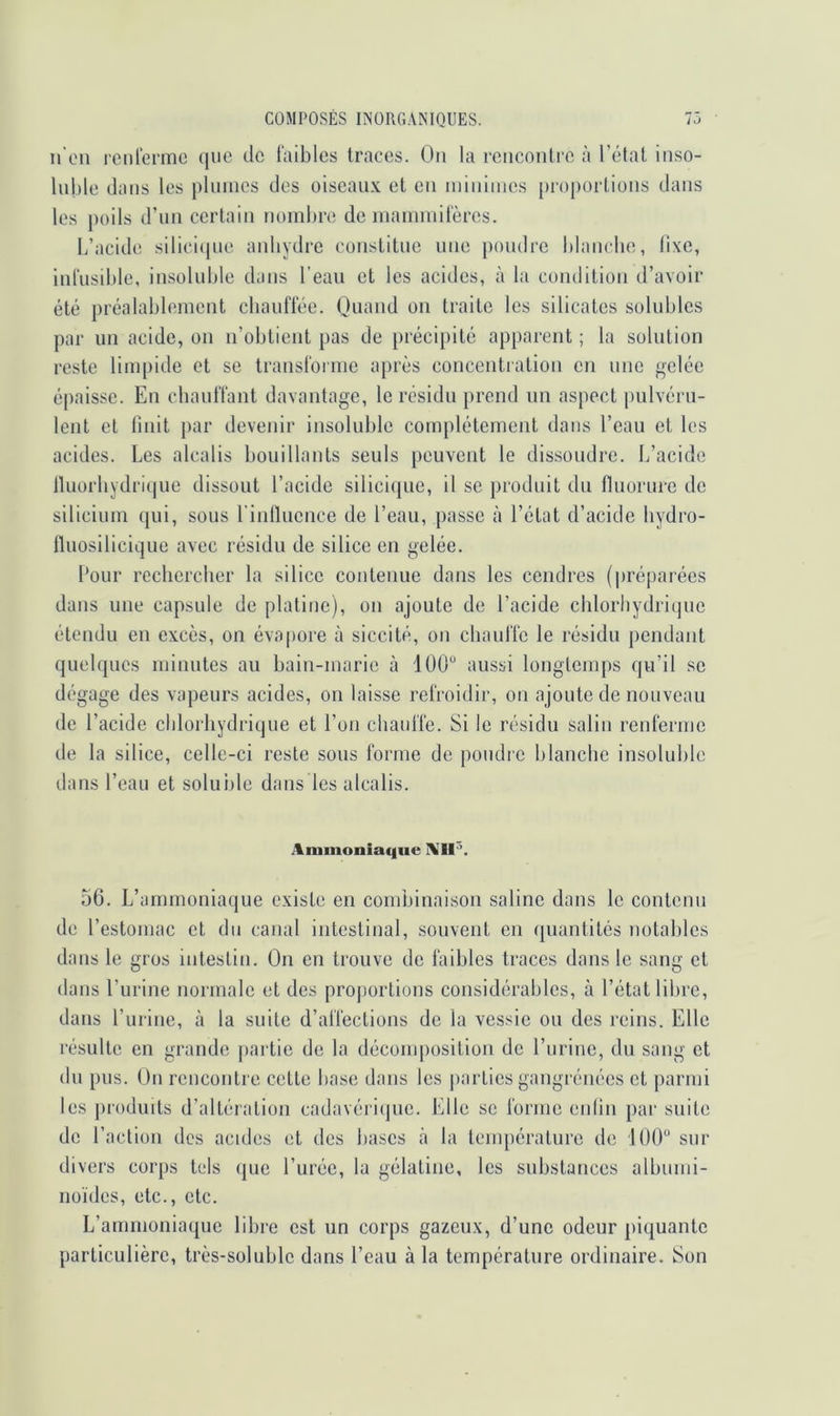 n'eu rcnterme que de faibles traces. Ou la rciicoulrc à l’étal inso- luble dans les pliuues des oiseaux et eu luiuimcs [)roporlious dans les poils d’un certain nombre de luammilèrcs. L’acide slliciipie anhydre constitue une poudre blaiicbe, lixe, inlusible, insoluble dans l’eau et les acides, à la condition d’avoir été préalablement cliauftée. Quand on traite les silicates solubles par un acide, on n’obtient pas de précipité apparent ; la solution reste limpide et se Iransloiine après concentration en une gelée épaisse. En cbaulTant davantage, le résidu prend un aspect pulvéru- lent et Unit j)ar devenir insoluble complètement dans l’eau et les acides. Les alcalis bouillants seuls peuvent le dissoudre. L’acide Iluorhydrique dissout l’acide silicique, il se produit du fluorure de silicium qui, sous rinllucnce de l’eau, passe à l’état d’acide liydro- fluosiliciqiie avec résidu de silice en gelée. l’our rechercher la silice contenue dans les cendres (préparées dans une capsule de platine), on ajoute de l’acide chlorhydrique étendu en excès, on évapore à siccité, on cbaulîo le résidu pendant quelques minutes au bain-marie à 100“ aussi longtemps qu’il se dégage des vapeurs acides, on laisse refroidir, on ajoute de nouveau de l’acide chlorhydrique et l’on chauffe. Si le résidu salin renferme de la silice, celle-ci reste sous forme de poudre blanche insoluble tlans l’eau et solui)le dans les alcalis. Animonia(|ue 56. L’ammoniaque existe en condjinaison saline dans le contenu de l’estomac et du canal intestinal, souvent en quantités notables dans le gros intestin. On en trouve de faibles traces dans le sang et dans l’urine normale et des pro|)orlions considérables, à l’état libre, dans l’urine, <à la suite d’affections de la vessie ou des reins. Elle résulte en grande partie de la décoiu[)osition de l’urine, du sang et du pus. On rencontie cette base dans les j)arties gangrénées et parmi les j)rodints d’altération cadavéricjue. Elle se forme enlin par suite de l’action des acides et des bases à la température de lOO sur divers corps tels (jue l’urée, la gélatine, les substances albumi- noïdes, etc., etc. L’ammoniaque libre est un corps gazeux, d’une odeur piquante particulière, très-soluble dans l’eau à la température ordinaire. Son