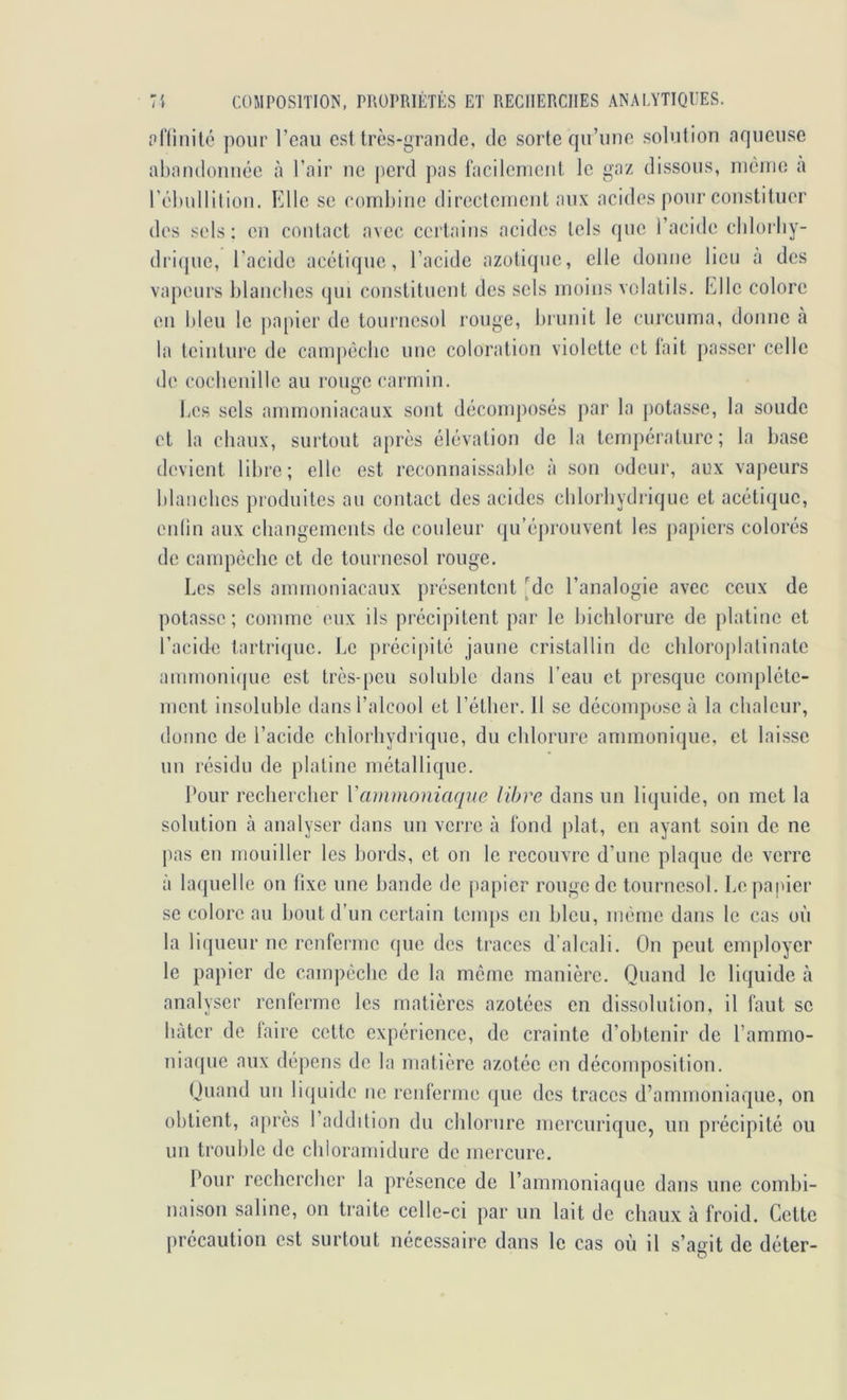 priinité pour reau est très-grande, de sorte qu’une .solution aqueuse abaiidonuée cà l’air ne perd pas tacilcnient le gaz dissous, incinc à réhullilioii. Elle se (‘ornhiiie directenient aux acides pour constituer des sels: en contact avec certains acides tels que l’acide clilorliy- dri(pie, l’acide acétique, l’acide azotique, elle donne lieu a des vapeurs blanches (jui constituent des sels moins volatils. Elle colore eu bleu le papier de tournesol rouge, biunit le curcuma, donne à la teinture de canq)èche une coloration violette et lait passer celle de cocbenillc au rouge carmin. bes sels ammoniacaux sont décomposés par la ()otasse, la soude et la chaux, surtout après élévation de la température; la base devient libre; elle est reconnaissable à sou odeur, aux vapeurs blaucbes produites au contact des acides clilorliydrique et acétique, enlin aux changements de couleur qu’éj)rouvent les papiers colorés de campéclie et de tournesol rouge. Les sels ammoniacaux présentent [de l’analogie avec ceux de potasse; comme eux ils précipitent par le bichlorure de platine et l’acide tarlrique. Le précipité jaune cristallin de cliloroplalinate amnioni(pie est très-peu soluble dans l’eau et presque complète- ment insoluble dans l’alcool et l’étlier. 11 se décompose à la chaleur, donne de l’acide chlorhydrique, du chlorure ammonique, et laisse un résidu de platine métallique. Pour rechercher Y ammoniaque libre dans un liquide, on met la solution à analyser dans un verre à Ibiul plat, en ayant soin de ne pas en mouiller les bords, et on le recouvre d’une plaque de verre à laquelle on fixe une bande de j)apier rouge de tournesol. Le panier se colore au bout d’un certain tenq)s en bleu, même dans le cas où la Lupieur ne renferme que des traces d’alcali. On peut employer le papier de campéclie de la meme manière. Quand le liquide à analyser renferme les matières azotées en dissolution, il faut se bâter de faire cette expérience, de crainte d’obtenir de l’ammo- niaque aux dépens de la matière azotée en décomposition. Quand un li(|uidc ne renferme (jue des traces d’ammoniaque, on obtient, après l’addition du chlorure mercurique, un précipité ou un trouble de chioramidure de mercure. Pour rechercher la présence de l’ammoniaque dans une combi- naison saline, on traite celle-ci par un lait de chaux à froid. Cette précaution est surtout nécessaire dans le cas où il s’agit de déter-