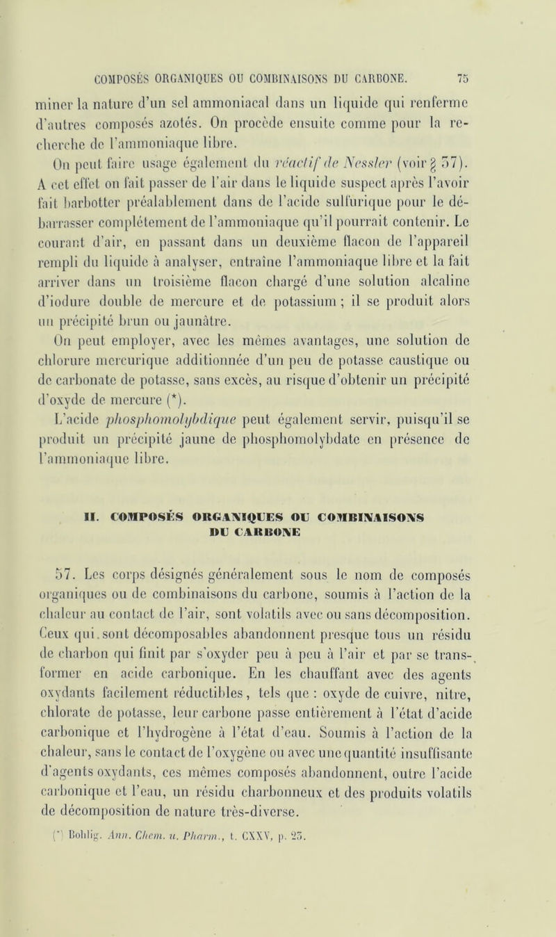 miner la nature d’un sel ammoniacal dans un li(|uide qui renrcrme d'autres composés azotes. On procède ensuite comme pour la rc- clierchc de rammoniaque libre. Ou peut Taire usage égalcnu'iit du rcacdfdr Ncssler (voir g 7)1). A cet clTct on l'ait |)asser de l’air dans le liquide suspect après l’avoir Tait barliotter préalablement dans de l’acide sulTuriquc pour le dé- barra.sser complètement de l’ammoniaque qu’il pourrait contenir. Le courant d’air, en passant dans un deuxième llacon de l’appareil rempli du liquide à analyser, entraîne rammoniaque libre et la Tait arriver dans un troisième flacon chargé d’une solution alcaline d’iodure double de mercure et de potassium ; il se produit alors un précipité brun ou jaunâtre. On peut employer, avec les mômes avantages, une solution de chlorure mcrcurique additionnée d’un peu de potasse caustique ou de carbonate de potasse, sans excès, au risque d’obtenir un précipité d’oxyde de mercure (*). L’acide phosphomolijbdicfie peut également servir, puisqu’il se produit un précipité jaune de pbospbomolybdatc en présence de l’ammoniaque libre. II. COMPOSÉS ORGATVIQUES OU COMBIIVjUSOIVS DU UARBOIVE 57. Les corps désignés généralement sous le nom de composés organiques ou de combinaisons du carbone, soumis à l’action de la chaleur au contact de l’air, sont volatils avec ou sans décomposition. Ceux qui.sont décomposables abandonnent picsquc tous un résidu de charbon qui finit par s’oxyder peu à peu à l’air et par se trans- former en acide carbonique. En les cbauTTant avec des agents oxydants facilement réductibles, tels (pie : oxyde de cuivre, nitre, chlorate de potasse, leur carbone passe entièrement à l’état d’acide carbonique et l’hydrogène à l’état d’eau. Soumis à l’action de la chaleur, sans le contact de l’oxygène ou avec uno(|uantité insuffisante d'agents oxydants, ces memes composés abandonnent, oulre l’acide caiboniquc et l’eau, un résidu charbonneux et des produits volatils de décomjiosition de nature très-diverse. (■ BollliJ,^ .1»». Chem. u. l'hnrm., t. CXXV, p. -5.