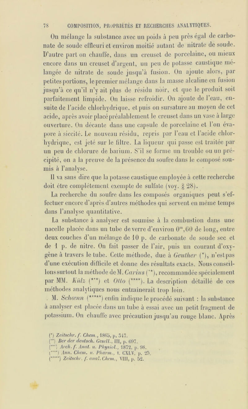 Un niclaiige la substance avec un poids à peu près égal de carbo- nate de soude elfleuri et environ moitié autant de nitrate de soude. D’autre part on cbaulTe, dans un creuset de porcelaine, ou mieux encore dans un creuset d’argent, un ])eu de potasse causticpie mé- langée de nitrate de soude jusqu’à liision. Un ajoute alors, par petites portions, le premier mélange dans la masse alcaline en lusion jusqu’à ce qu’il n’y ait plus de résidu noir, et que le produit soit parlàitement limpide. Un laisse refroidir. Un ajoute de l’eau, en- suite de l’acide chlorhydrique, et })uis on sursature au moyen de cet acide, aj)rès avoir placé préalablement le creuset dans un vase à large ouverture. Un décante dans une capsule de porcelaine et l’on éva- pore à siccilé. Le nouveau résidu, repris par l’eau et l’acide chlor- hydrique, est jeté sur le filtre. La liqueur (pii passe est traitée par un peu de chlorure de haiium. S'il se forme un trouble ou un pré- cipité, 011 a la ju'cuve de la présence du soufre dans le composé sou- mis à l’analyse. 11 va sans dire que la potasse caustique employée à cette recherche doit être complètement exempte de sulfate (voy. ^ ti8). La recherche du soufre dans les composés organiques peut s’ef- fectuer encore d’après d’autres méthodes qui servent en môme temps dans l’analyse quantitative. La substance à analyser est soumise à la combustion dans une nacelle placée dans un tube de verre d’environ 0'“,(i0 de long, entre deux couches d’un mélange de 10 p. de carbonate de soude sec et de 1 p. de nitre. On fait passer de l’air, jiuis un courant d’oxy- gène à travers le tube. Cette méthode, due à Geulker (*), n’est pas d’une exécution diflicile et donne des résultats exacts. Nous conseil- lonssurtoiit la méthode deM. Carius (**), recommandée spécialement par àlM. hillz (***) et OlLo (****). La description détaillé de ces méthodes analytiques nous entr.aînorait trop loin. M. Scliœnn (*****) enfin indique le procédé suivant : la substance à analyser est placée dans un tube à essai avec un petit fragment de ])otassium. On chaullc avec précaution jusqu’au rouge blanc. Après (‘) ZeitRchr. f. Chem., 1805, p. Ôi7. f‘) Ber (1er cleulsch. GeselL, III, p. 097. Arch.f. Anot. u. PhysioL, 1872, p. 98. [•***) .\nn. Chem. ii. Pliarm., t. CXLV. p. 25. (•***•) Zeitschr. f. rinaL Chem., VIII, p. 52.