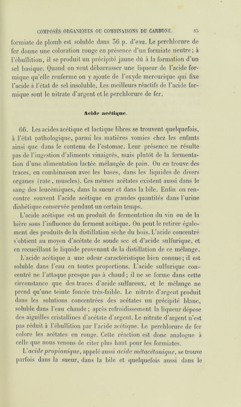 l'orniiatc de plomb est soluble dans 50 p. d’eau. Le perchlorure de fer donne une coloration rouge en présence d’un formiate neutre; à rcbullition, il se produit un précipité jaune dû à la formation d’un sel basique. Quand on veut débarrasser une liqueur de l’acide for- mique qu’elle renferme on y ajoute de l’oxyde mercurique qui fixe l’acide à l’état de sel insoluble. Les meilleurs réactifs de l’acide for- mique sont le nitrate d’argent et le perchlorure de fer. Acide actHiqne. 06. Les acides acétique et lactique libres se trouvent quelquefois, à l’état pathologique, parmi les matières vomies chez les enfants ainsi que dans le contenu de l’estomac. Leur présence ne résulte pas de l’ingestion d’aliments vinaigrés, mais plutôt de la fermenta- tion d’une alimentation lactée mélangée de pain. On en trouve des traces, en combinaison avec les bases, dans les liquides de divers organes (rate, muscles). Ces mêmes acétates existent aussi dans le sang des leucémiques, dans la sueur et dans la bile. Enfin on ren- contre souvent l’acide acétique en grandes quantités dans l’urine diabétique conservée pendant un certain temps. L’acide acétique est un produit de fermentation du vin ou de la bière sous l’influence du ferment acétique. On peut le retirer égale- ment des produits de la distillation sèche du hois. L’acide concentré s’obtient au moyen d’acétate de soude sec et d’acide sulfurique, et en recueillant le liquide provenant de la distillation de ce mélange. L’acide acétique a une odeur caractéristique bien connue; il est soluble dans l’eau en toutes proportions. L’acide sulfurique con- centré ne l’attaque presque pas à chaud ; il ne se forme dans cette circonstance que des traces d’acide sulfureux, et le mélange ne prend qu’une teinte foncée très-faihle. Le nitrate d’argent produit dans les solutions concentrées des acétates un précipité blanc, soluble dans l’eau cbaude ; après refroidissement la liqueur dépose des aiguilles cristallines d’acétate d’argent. Le nitrate d’argent n’est pas réduit à l’ébullition par l’acide acétique. Le perchlorure de for colore les acétates en rouge. Cette réaction est donc analogue à celle que nous venons de citer plus haut pour les formiates. Vacidepropionique, appelé aussi acide mélacelonique, se trouve parfois dans la sueur, dans la bile et quelquefois aussi dans le