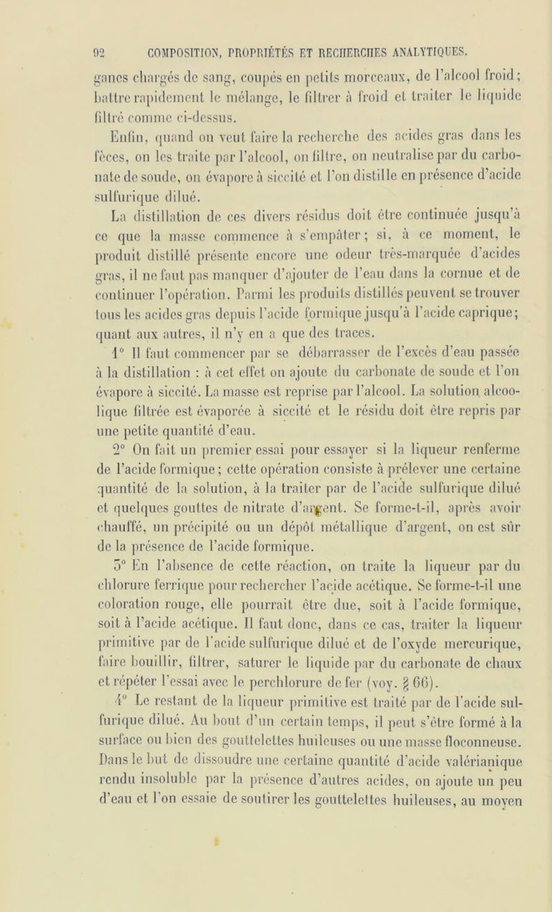 gnncs cliargés de sang, coupés en petits morceaux, de l’alcool froid; battre rapidement le mélange, le filtrer à froid et traiter le liquide nilré comme ci-dessus. Eiilin, (piand ou veut faire la recherche des acides gras dans les fèces, on les traite par l’alcool, onlillre, on neutralise par du carho- uate de soude, ou évapore à siccité et l’on distille en présence d’acide sulfurique dilué. La distillation de ces divers résidus doit ôlre continuée jusqu’à ce (jue la masse commence à s’empâter; si, à ce moment, le produit distillé présente encore une odeur très-marquée d’acides gras, il ne faut pas manquer d’ajouter de l’eau dans la cornue et de continuer l’opération. Parmi les produits distillés peuvent se trouver tous les acides gras depuis l’acide Ibrmique jusqu’à l’acide capriqiie; (juant aux autres, il n’y en a que des traces. 1'* Il faut connnencer par se déharrasser de l’excès d’eau passée à la distillation : à cet clîet ou ajoute du carbonate de soude et l’on évapore à siccité. La masse est reprise par l’alcool. La solution, alcoo- lique filtrée est évaporée à siccité et le résidu doit être repris par une petite quantité d’eau. 2“ On fait un premier essai pour essayer si la liqueur renferme de l’acide formique; cette opération consiste à prélever une certaine quantité de la solution, à la traiter par de l’acide sulfurique dilué et quelques gouttes de nitrate d’argent. Se forme-t-il, après avoir (diauffé, un précij)ité ou un dépôt métallique d’argent, on est sur de la présence de l’acide formique. 5“ En l’absence de cette réaction, on traite la liqueur par du chlorure ferrique pour rechercher l’acide acétique. Se forme-t-il une coloration ronge, elle pourrait être duc, soit à l’acide formique, soit à l’acide acétique. Il faut donc, dans ce cas, traiter la liqueur ])riinitive par de l’acide sulfurique dilué et de l’oxyde mercurique, faire bouillir, tiltrer, saturer le liquide par du carbonate de chaux et répéter l’essai avec le perchlorurc de fer (voy. § 66). •i Le restant de la liqueur primitive est traité ])ar de l’acide sul- furique dilué. Au bout d’un certain temps, il peut s’étre formé à la surface ou bien des gouttelettes huileuses ou une masse floconneuse. Dans le but de dissoudre une certaine quantité d’acide valérianique rendu insoluble ])ar la présence d’autres acides, on ajoute un peu d’eau et l’on essaie de soutirer les gouttelettes huileuses, au moyen