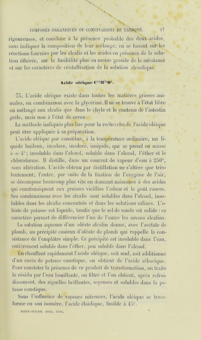 'V COMPOSÉS OUGAiNIQUES OU COMBINAISONS DU CARHQNE. ‘31 riifourcuses, cl conclure ù la présence j)robaljle des deux acides, sans indujiier la cüin[)osllion de leur mélange, en sc hasanl sur les réactions ronrnies par les alcalis et les acides en présence de la soln- Lion étliéréc, sur la l'iisibilité plus ou moins grande de la substance et sur les caraclèros de cristallisation de la solution alcooli(pie. Aeitlc olciqiic 75. L’acide oléique existe dans toutes les matières grasses ani- males, en combinaison avec la glycérine. Il ne se trouve à l’état libre ou mélangé aux alcalis <pie Jaiis le chyle et le contenu de l’intestin !>réle, mais non à l’état do savon. La méthode indiquée plus bas pour la rccbei cbe de l’acide oléi(|ue [)cut être appli([uée à sa préparation. L’acide oléi([uc pur constitue, à la température ordinaire, un li- (|uide huileux, incolore, inodore, insipide, (|ui se prend en masse insoluble dans l’alcool, soluble dans l’alcool, l’éther et le chlorotorme. H distille, dans un courant de vapeur d’eau à sans altération. L’acide obtenu par distillation ne s’altère (pie très- lentement; l’autre, par suite de la lixation de l’oxygène de l’air, SC décompose beaucoup plus vite en donnant naissance à des acides (pii communiquent aux graisses vieillies l’odeur et le goût rances. Ses combinaisons avec les alcalis sont solubles dans l’alcool, inso- lubles dans les alcalis concentrés et dans les solutions salines. L’o- léate de [lotasse est liipiide, tandis que le sel de soude est solide : ce caractère permet de différencier l’im de l’autre les savons alcalins. La so-lution aqueuse d’un oléate alcalin donne, avec l’acétate de plomb, un préci[)ité caséeux d’oléate de plomb qui rappelle la con- sistance de l’emplàtre simple. Ce précipité est insoluble dans l’eau, entièrement soluble dans l’éther, jicu soluble dans l’alcool. Kn chauffant rapidement l’acide oléi(pic, soit seul, soit additionné d’un excès de potasse caustique, on obtient de l’acide sébaciipie. Pour constater la présence de ce produit de transformation, on traite le résidu par l’eau bouillante, on liltre et l’on obtient, après refroi- dissement, des aiguilles brillantes, soyeuses et solubles dans la |)o- tasse caustiipie. Sous l’inilucnce de vapeurs nitreuses, l’acide oléique sc trans- forme en son isomère, l’acide élaïdiipie, fusible à 45. IIOI'I’K-SKYI.KII. ANAl.. Clll)!.