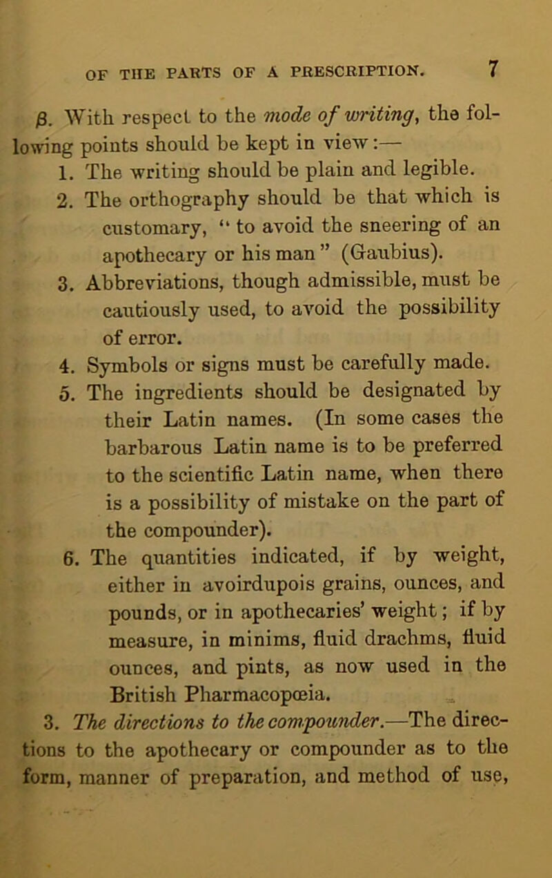 )3. With respect to the mode of writing, the fol- lowing points should be kept in view;— 1. The writing should be plain and legible. 2. The orthography should be that which is customary, “ to avoid the sneering of an apothecary or his man ” (Ganbius). 3. Abbreviations, though admissible, must be cautiously used, to avoid the possibility of error. 4. Symbols or signs must be carefully made. 5. The ingredients should be designated by their Latin names. (In some cases the barbarous Latin name is to be preferred to the scientific Latin name, when there is a possibility of mistake on the part of the compounder). 6. The quantities indicated, if by weight, either in avoirdupois grains, ounces, and pounds, or in apothecaries’ weight; if by measure, in minims, fiuid drachms, fiuid ounces, and pints, as now used in the British Pharmacopoeia. 3. The directions to the compounder.—The direc- tions to the apothecary or compounder as to the form, manner of preparation, and method of use,