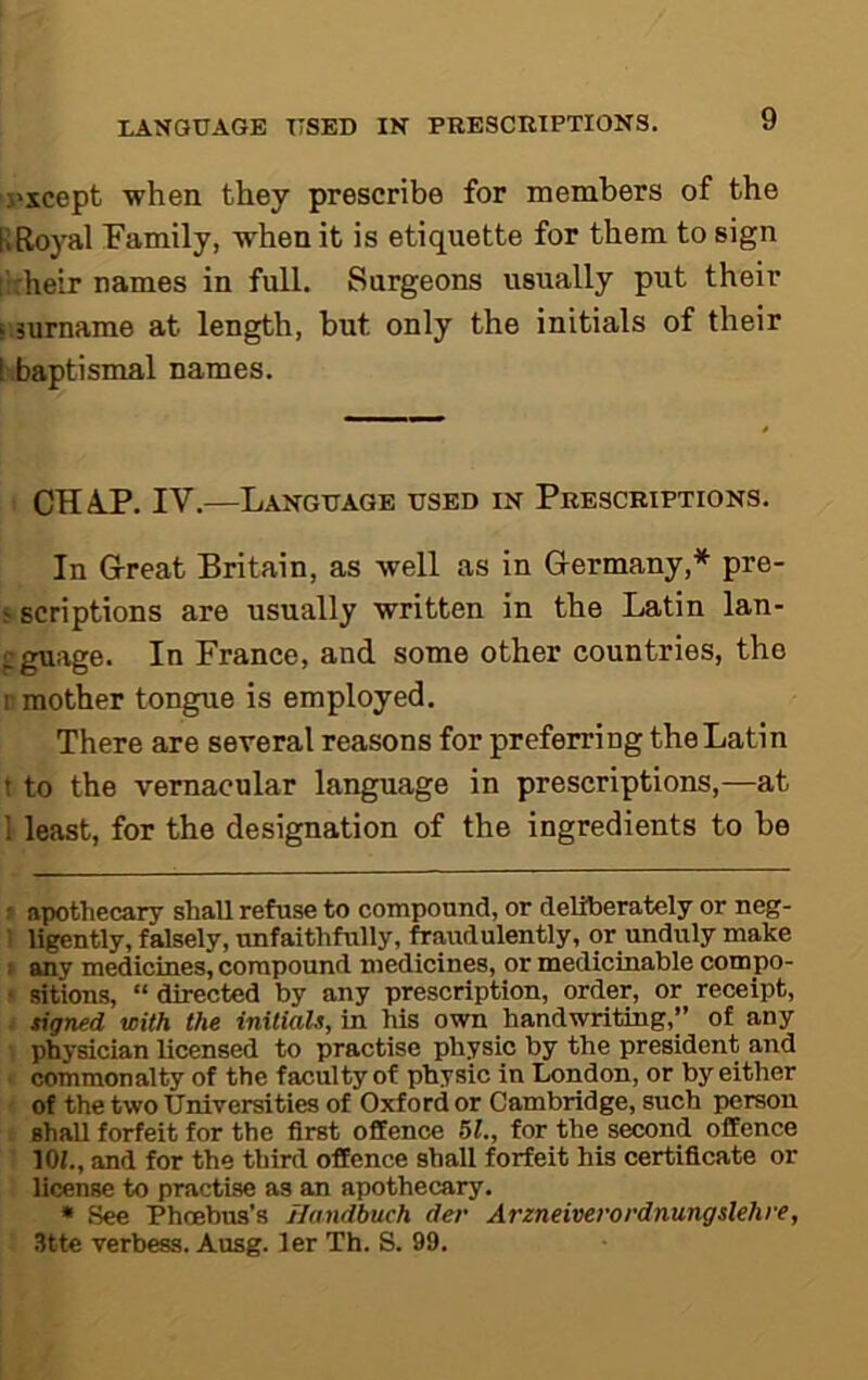 j'xcept when they prescribe for members of the liRoyal Family, when it is etiquette for them to sign :';:heir names in full. Surgeons usually put their sisurname at length, hut only the initials of their [ baptismal names. CHAP. IV.—Language used in Prescriptions. In Great Britain, as well as in Germany,* pre- ‘ scriptions are usually written in the Latin lan- gguage. In France, and some other countries, the r mother tongue is employed. There are several reasons for preferring the Latin t to the vernacular language in prescriptions,—at 1 least, for the designation of the ingredients to be ! apothecary shall refuse to compound, or deliberately or neg- 1 ligently, falsely, unfaithfully, fraudulently, or unduly make > any medicines, compound medicines, or medicinable compo- ‘ .sitions, “ directed by any prescription, order, or receipt, ■ tigned with the initiaU, in his own handwriting,” of any physician licensed to practise physic by the president and commonalty of the faculty of physic in London, or by either of the two Universities of Oxford or Cambridge, such person shall forfeit for the first offence 51., for the second offence lOf., and for the third offence shall forfeit his certificate or license to practise as an apothecary, • See Phoebus’s jlandbuch der Arzneiverordnungslehre, 3tte verbess. Ausg. ler Th. S. 99,