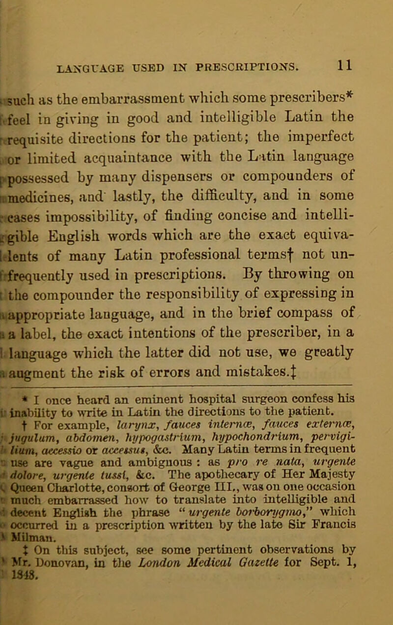 ■ such as the embarrassment which some prescribers* * i feel in giving in good and intelligible Latin the r requisite directions for the patient; the imperfect . or limited acquaintance with the Latin language |vpossessed by many dispensers or compounders of II medicines, and' lastly, the difficulty, and in some ffcases impossibility, of finding concise and intelli- L'gible English words which are the exact equiva- Idents of many Latin professional termsf not un- Irfrequently used in prescriptions. By throwing on t the compounder the responsibility of expressing in II appropriate language, and in the brief compass of II a label, the exact intentions of the prescriber, in a I liinguage which the latter did not use, we greatly II augment the risk of errors and mistakes.{ * I once heard an eminent hospital surgeon confess his r inability to write in Latin the directions to the patient, t For example, larynx, fauces internee, fauces externce, • jugulum, abdomen, hypogaslrium, hypochondrium, pervigi- U Hum, aecessio or aceessus, &c. Many Latin terms in frequent use are vague and ambiguous : as pro re nata, urgeiUe ■I dolore, urgente lussi, &c. The apothecary of Her Majesty Queen Charlotte, consort of George III., was on one occasion T much embarrassed how to translate into intelligible and >t decent English the phrase “ urgente borborygmo,” which >• occurred in a prescription ■written by the late Sir Francis i Milman. + On this subject, see some pertinent observations by ' Mr. Donovan, in tlie London Medical Gazette for Sept. 1, • 1348.