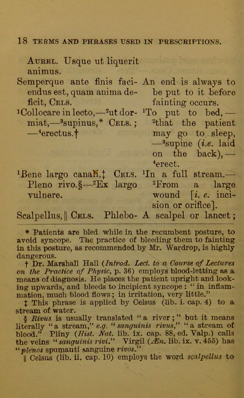 Aurbl. Usque ut liquerit animus. Semperque ante finis faci- endus est, quam aniina de- ficit, Cels. ’Collocare in lecto,—* * * §ut dor- miat,—®supinus,* Cels. ; —^erectus.f ’Bene largo canaM,| Cels. Pleno rivo.§—*Ex largo vulnere. Scalpellus, || Cels. Phlebo- An end is always to be put to it before fainting occurs. 'To put to bed, — that the patient may go to sleep, —^supine {i.e. laid on the back), — ^erect. 'In a full stream.— *Prom a large wound [i. e. inci- sion or orifice]. A scalpel or lancet; * Patients are bled while in the recumbent posture, to avoid syncope. The practice of bleeding them to fainting in this posture, as recommended by Mr. Wardrop, is highly dangerous. t Dr. Marshall Hall (Introd. Lect. to a Course of Lectures on the Practice of Physic, p. 36) employs blood-letting as a means of diagnosis. He places the patient upright and look- ing upwards, and bleeds to incipient syncope : “ in inflam- mation, much blood flows; in irritation, very little.” t This phrase is applied by Oelsus (lib. i. cap. 4) to a stream of water. § Rivus is usually translated “ a river; ” but it means literally “a stream,” e.g. “sanguinis rivus,” “a stream of blood.” Pliny (Hist. Hat. lib. ix. cap. 88, ed. Valp.) calls the veins “ sanguinis rivi.” Virgil (.i£n. lib. ix. v. 455) has “plenot spumauti sanguine rivos. II Celsus (lib. ii. cap. 10) employs the word scalpellus to