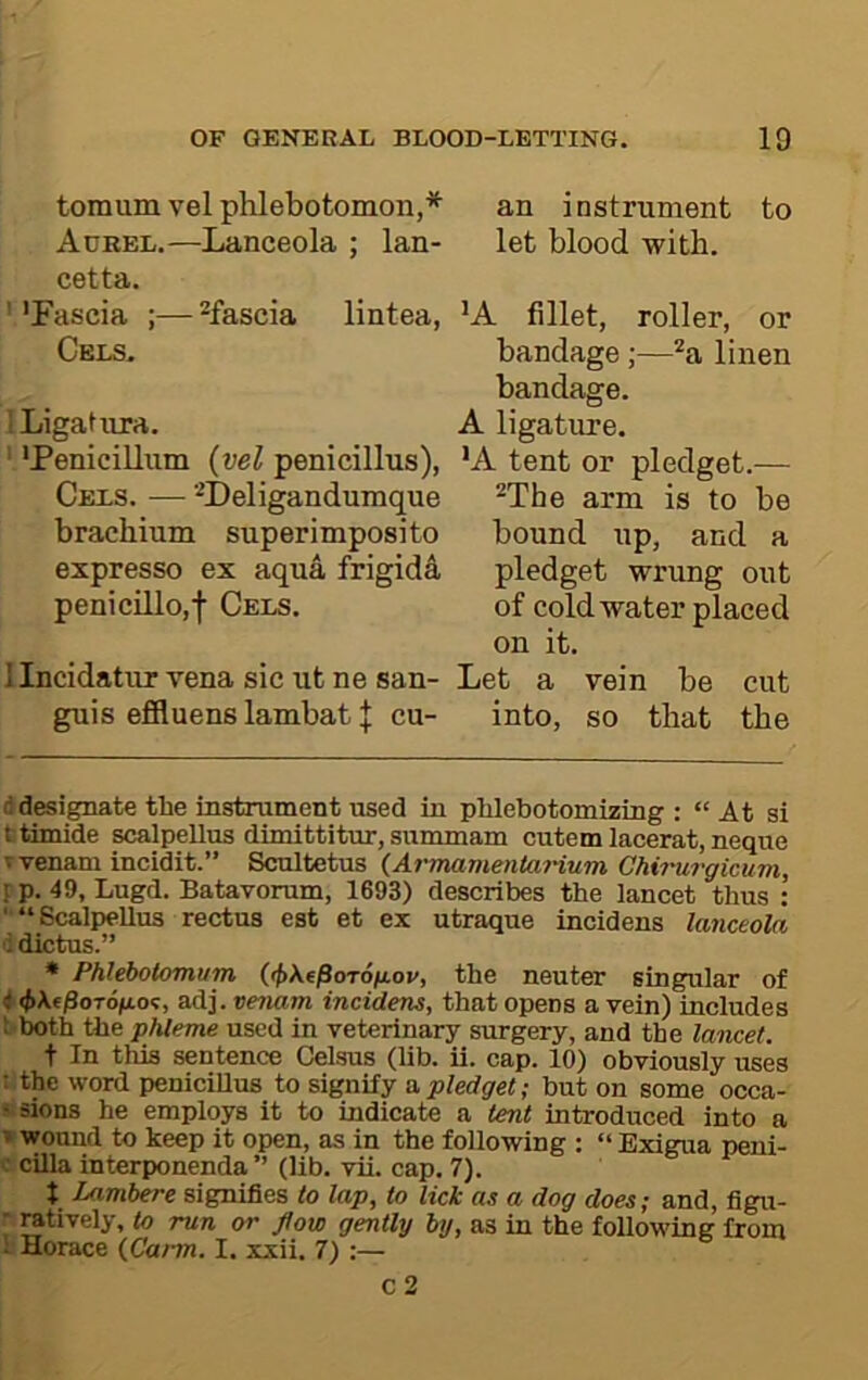 tomumvelphlebotomon,* * an instrument to Adrel.—Lanceola ; Ian- let blood with, cetta. ' 'Fascia ;— ^fascia lintea, 'A fillet, roller, or Cels. bandage;—*a linen bandage. Ligatnra. A ligature. 'Penicillum {vel penicillus), 'A tent or pledget.— Cels. — ’^Deligandumque ^The arm is to be brachium superimposito bound up, and a expresso ex aqua frigida pledget wrung out penicillo,f Cels. of cold water placed on it. llncidatuTTena sic ut ne san- Let a vein be cut guis effluens lambat J cu- into, so that the (i designate the instrument used in phlebotomizing ; “ At si titimide scalpellus dimittitur, summam cutem lacerat, neque ^ venam incidit.” Scultetus (^Armavientanum Chirurgimm, [ p. 49, Lugd. Batavorum, 1693) describes the lancet thus : •'“BcalpeUus rectus eat et ex utraque incidens lanceola ddictus.” • Phlehotomum ((f>X.fpoT6iJLov, the neuter singular of < <t>\(PoT6gLo<;, adj. venam incidens, that opens a vein) includes Siboth the phleme used in veterinary surgery, and the lancet. t In this sentence Celsus (lib. ii. cap, 10) obviously uses : the word peniciUus to signify a p/e<fge<; but on some occa- ■ sions he employs it to indicate a lent introduced into a » wound to keep it open, as in the following : “ Exigua peni- : cilia interponenda ” (lib. vii. cap. 7). t Lamhere signifies to lap, to lick as a dog does; and, figu- ; ratively, to run or flow gently by, as in the following from ; Horace {Carm. I. xxii. 7) :—