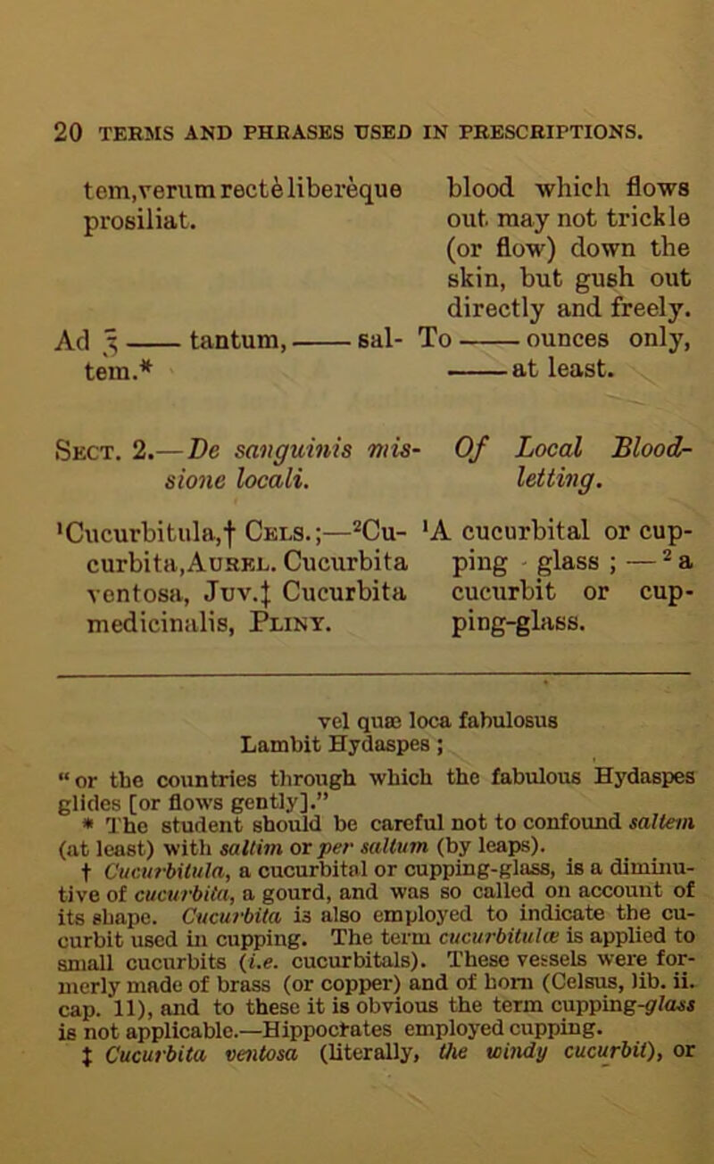 tem.verumrecteliber^ue prosiliat. Ad 3 tantum, sal- tern.* * Sect. 2.—De sanguinis miS' sione locali. *Cucurbitula,f Cels.;—*Cu- curbita.AuREL. Cucurbita Yontosa, Juv.J Cucurbita mediciniilis, Pliny. blood, which flows out may not trickle (or flow) down the skin, but gush out directly and freely. To ounces only, at least. Of Local Blood- letting. 'A cucurbital or cup- ping - glass ; — ® a cucurbit or cup- ping-glass. vel quas loca fabulosus Lambit Hydaspes; “or the countries tiirough which the fabulous Hydaspes glides [or flows gently].” * The student should be careful not to confound saltern (at least) with saltim or per saltum (by leaps). t C'ucurbilula, a cucurbital or cupping-glass, is a diminu- tive of cucurbita, a gourd, and was so called on account of its shape. Cucurbita is also employed to indicate the cu- curbit used in cupping. The term cucurbitulai is applied to aninii cucurbits (i.e. cucurbitals). These vessels were for- merly made of brass (or copper) and of bom (Celsus, lib. ii. cap. 11), and to these it is obvious the term cupping-jr/ajti is not applicable.—Hippocrates employed cupping. t Cucurbita ventosa (literally, the windy cucurbit), or