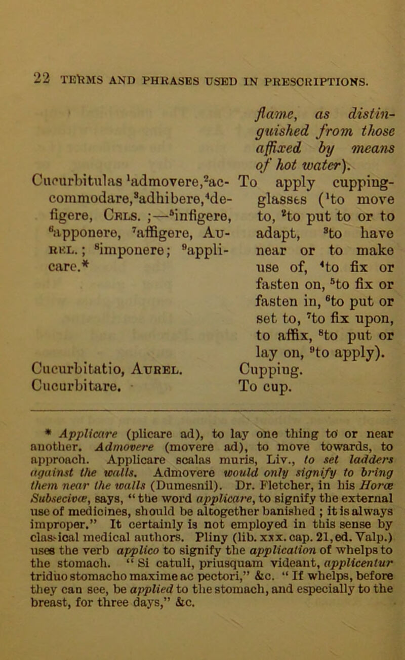 Cuourbitulas 'admovere.’^ac- commodare,*adhibere/de- figere, Cels. ;—‘infigere, “apponere, 'affigero, Au- RKL.; ®imponere; ®appli- carc.* Ciicurbitatio, Aijhel. Cucurbitare. flame, as distin- guished from those affixed by means of hot water). To apply cupping- glassts ('to move to, *to put to or to adapt, ®to have near or to make use of, Ho fix or fasten on, ®to fix or fasten in, ®to put or set to, Ho fix upon, to atfix, “to put or lay on, “to apply). Cupping. To cup. • Applicare (plicore ad), to lay one thing to or near another. Admovere (movere ad), to move towards, to ai)proach. Applicare scaias muria, Liv., to set ladders against the walls. Admovere would only signify to bring them near the walls (Dumesnil). Dr. Fletcher, in his Harm Subsecivte, says, “ the word applicare, to signify the external use of medicines, should be altogether banished ; it is always improper.” It certainly is not employed in this sense by clashioal medical authors. Pliny (lib. xjx.cap. 21, ed. Valp.) uses the verb applico to signify the application of whelps to the stomach. “ Si catull, priusquam videant, applicentur triduostomachomaximeacpectori,” &c. “If whelps,before tliey can see, be applied to the stomach, and especially to the breast, for three days,” &c.