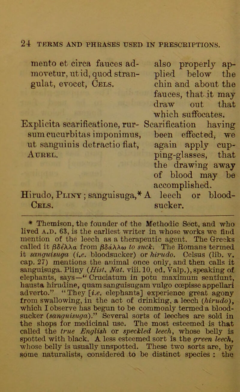 mento et circa fauces ad- also properly ap- movetur, utid, quodstran- plied below the gulat, evocet, Cels. chin and about the fauces, that it may draw out that which sutFocates. Explicita scarilicatione, rur- Scarification having sumcucurbibis imponimus, been effected, we ut sanguinis detractio fiat, again apply cup- Adrel. ping-glasses, that the drawing away of blood may be accomplished. Hirudo, Pliny ; sanguisuga,* A leech or blood- Ckls. sucker. • Themison, the founder of the Methodic Sect, and who lived A.D. 63, is the earliest writer in whose works we find mention of the leech as a therapeutic agent. The Greeks called it pSeWa from /36aAA<o to sticici Tlie Romans termed it savguUtiga (i,e. bloodsucker) or hirudo. Celsus (lib. v. cap. 27) mentions the animal once only, and then calls it sanguisuga. Pliny {HUt. Nat. vui. 10, ed.Valp.), speaking of elephants, says—“ Cruciatum in potu maximum sentiunt, hausta hirudine, quam sanguisugam vulgo ccepisse appellari adverto.” “ They [i.e. elephants] experience great agony from swallowing, in the act of drinking, a leech (hirudo), which I observe has begrun to be commonly termed a blood- sucker (sanguwtga).” Several sorts of leeches are sold in the shops for medicinal use. Tlie most esteemed is that called the true English or specMed leech, whose belly is spotted with black. A less esteemed sort is the green leech, whose belly is usually unspotted. These two sorts are, by some naturalists, considered to be distinct species : the