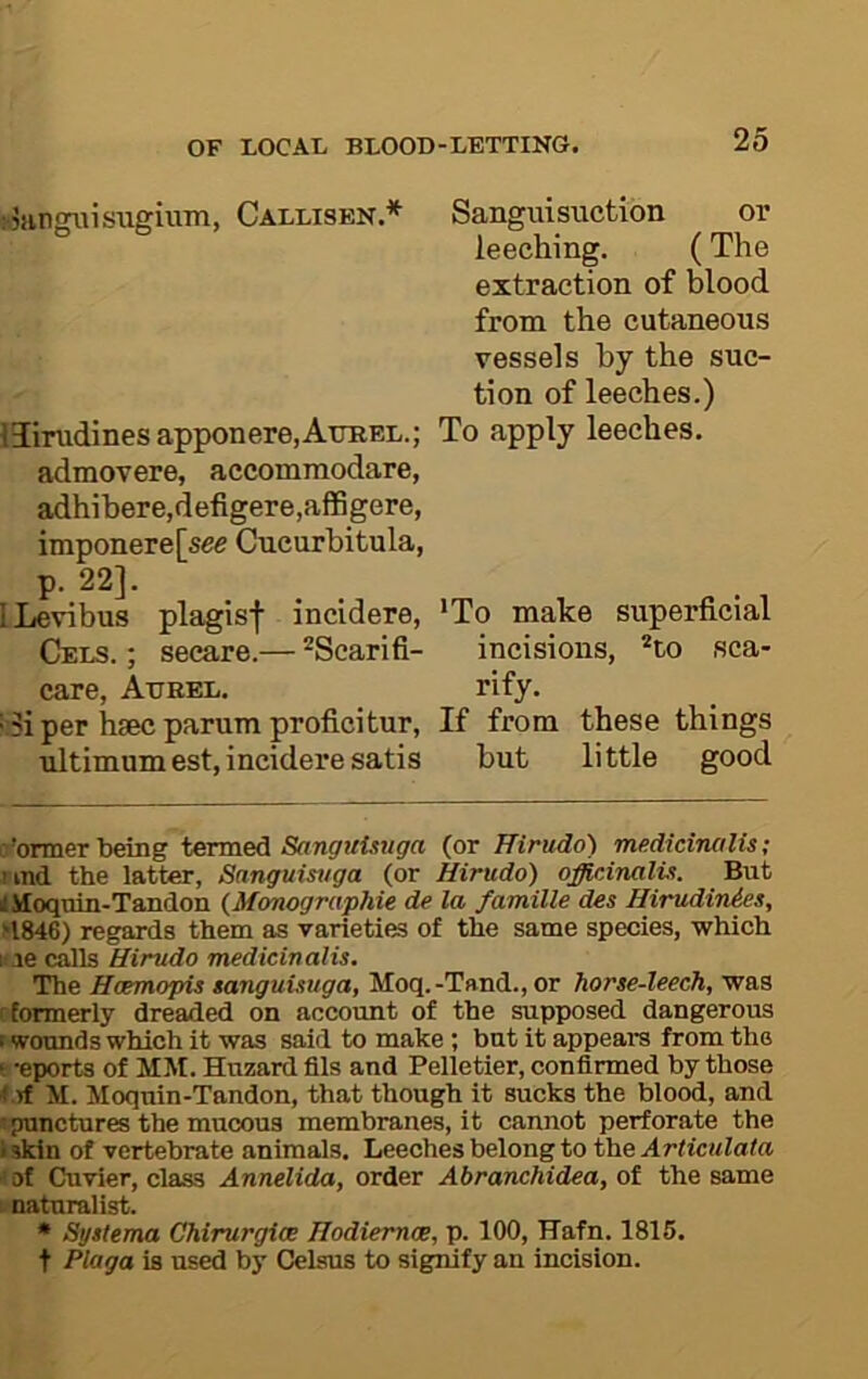 ;-5!ingiusugiuTTi, Callisen.* * iJinidines apponere.AtTBEL.; admovere, accommodare, adhibere,defigere,affigere, imponere[see Cueurbitula, P- 22]. I Levi bus plagisf incidere, Cels. ; secare.— ^Scarifi- care, Atjrel, per hsec parum proficitur, ultimum est, incidere satis Sanguisuctibn or leeching. (The extraction of blood from the cutaneous vessels by the suc- tion of leeches.) To apply leeches. *To make superficial incisions, ’“to sca- rify. If from these things but little good former teing termed (or Hirudo) medicinalis; iind the latter, Sanguistiga (or Hirudo) officinalti. But ii iloquin-Tandon {Monographie de la famille des HirudinAes, >1846) regards them as varieties of the same species, which lae calls Hirudo medicinalis. The Hcemopis sanguUuga, Moq.-Tand.,or horse-leech, was C'formerly dreaded on account of the supposed dangerous wounds which it was said to make ; but it appears from the ‘ -eports of MM. Huzard fils and Pelletier, confirmed by those 1 rf M. Moquin-Tandon, that though it sucks the blood, and • punctures the mucous membranes, it cannot perforate the iskin of vertebrate animals. Leeches belong to the Articulata ' of Cuvier, class Annelida, order Abranchidea, of the same naturalist. • Systema Chirurgice Hodiernce, p. 100, TTafn. 1815. t Plaga is used by Celsus to signify an incision.