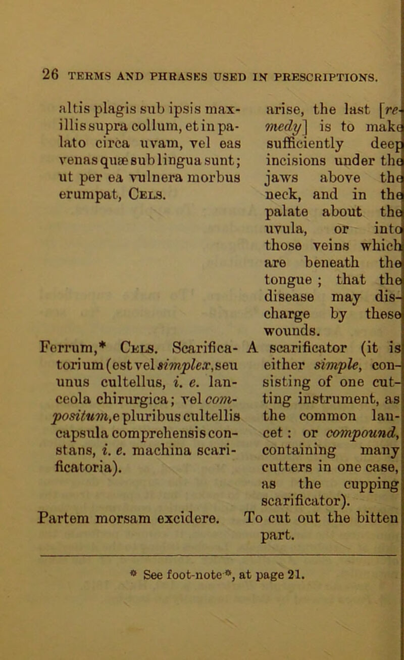 jiltis plagis sub ipsis max- illissupra collum, et in pa- late circa uvam, vel eas venasqiue sub lingua sunt; ut per ea ruin era morbus erumpat, Cels. Forrum,* Cels. Scarifica- torium (est vel simplex^sew unus cultellus, i. e. lan- ceola chirurgica; velcowi- posiium,e pluribus cultellis capsula comprehensiscon- stans, i. e. machina scari- ficatoria). Partem morsam excidere. arise, the last [re- medy'] is to make sufficiently deef incisions under the jaws above the neck, and in the palate about the uvula, or into those veins which are beneath the tongue ; that the disease may dis- charge by these wounds. A scarificator (it is either simple, con- sisting of one cut- ting instrument, as the common lan- cet : or compound, containing many cutters in one case, as the cupping scarificator). To cut out the bitten part. * See foot-note *, at page 21.