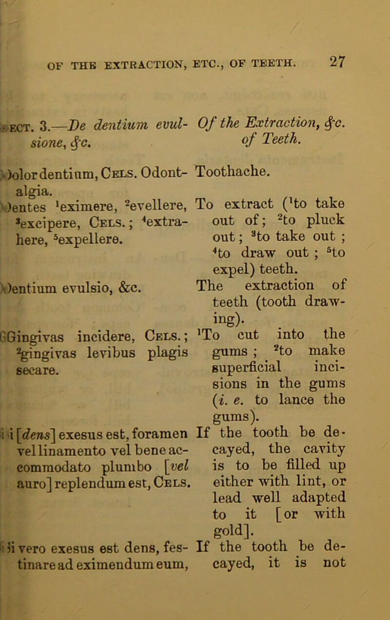IfuECT. 3.—Be dentium evul- sione, ^'c. >)olor dentium, Cels. Odont- algia. \)entes ‘eximere, ^evellere, *exeipere. Cels.; ^extra- here, ®expellere. H)entimn evulsio, &c. GGingivas incidere. Cels. ; ^ngivas levibus plagis secure. i 'i \dens\ exesus est, foramen vellinamento vel bene ac- eommodato plumbo \yel auro] replendumest, Cels. 5i vero exesus est dens, fes- tinare ad eximendum eum. Of the Extraction, of Teeth. Toothache. To extract (’to take out of; ^to pluck out; *to take out ; <to draw out ; ®to expel) teeth. The extraction of teeth (tooth draw- ing). ’To cut into the gums ; *to make superficial inci- sions in the gums {i. e. to lance the gums). the tooth be de- cayed, the cavity is to be filled up either with lint, or lead well adapted to it [or with gold]. the tooth be de- cayed, it is not