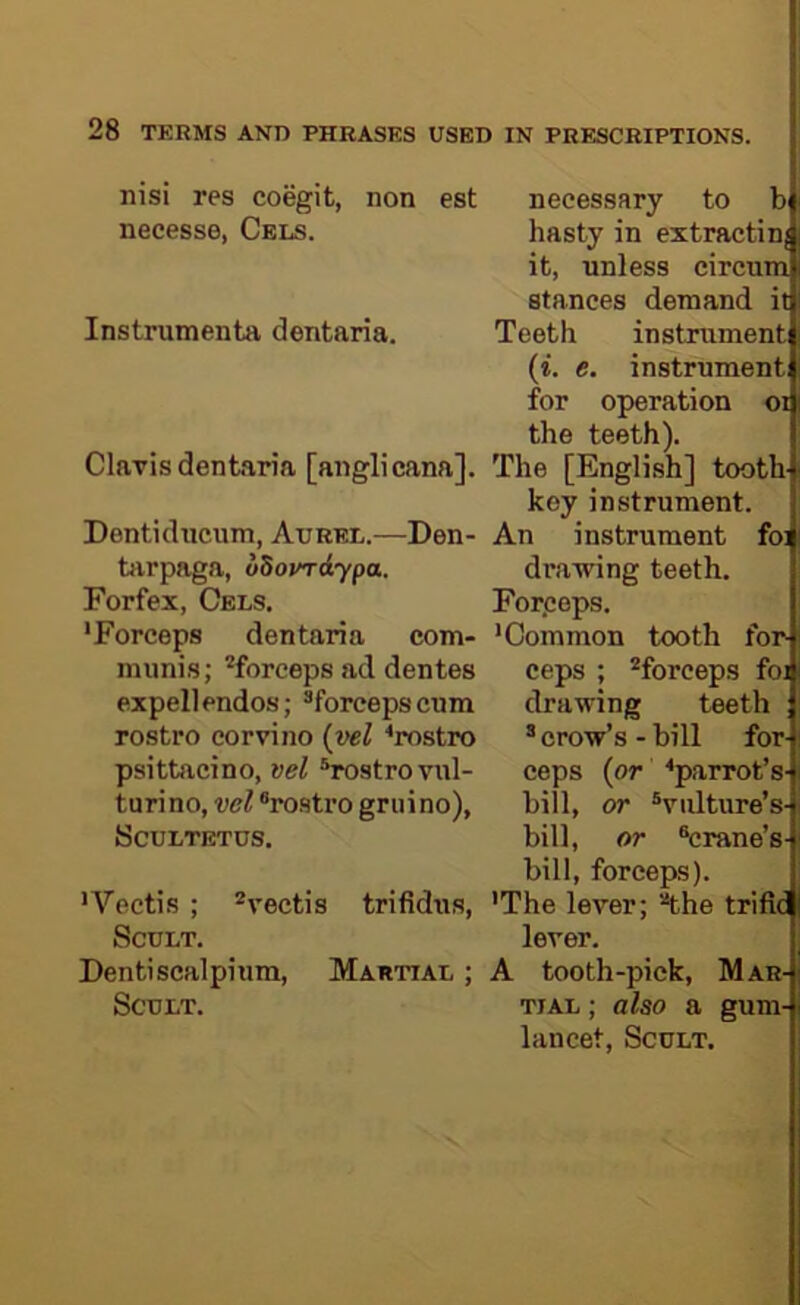 nisi res coegit, non est necesse, Cels. Instrumenta dentaria. Clarisdentaria [anglicana]. Dontiducum, Aurel.—Den- tivrpaga, dSotndypa. Forfex, Cels. 'Forceps dentaria com- munis; ^forceps ad dentes expellendos; ^forcepscum rostro corvino {-vel ^rostro psittacino, vel ^strovul- turino, vel ®rostro gruino), SCULTETUS. 'Vectis ; ^vectis trifidus, SCULT. Dentiscalpium, Martial ; SCULT. necessary to b hasty in extractin; it, unless circum stances demand it Teeth instrument (t. e. instrument for operation oi the teeth). The [English] tooth key instrument. An instrument foi drawing teeth. Forpeps. 'Common tooth for- ceps ; ^forceps foj drawing teeth * crow’s - bill for- ceps {or ®parrot’s- biil, or ^vulture’s- bill, or ®crane’s- bill, forceps). 'The lever; 'the trifia lever. A tooth-pick, Mar- tial ; also a gum- lancet, ScuLT.