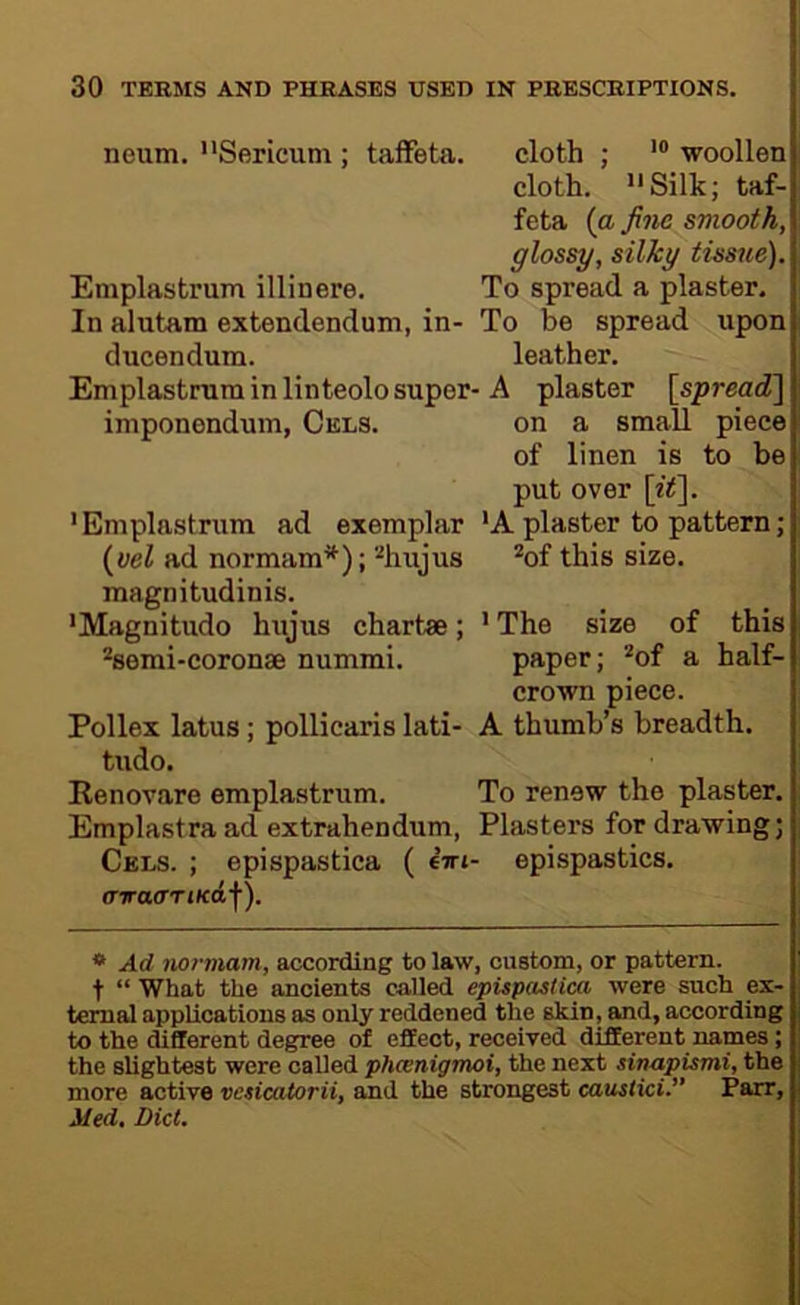 neum, '‘Sericuni; taffeta. cloth ; woollen cloth. “Silk; taf- feta (a fine smooth, glossy, silky tissue). Emplastrum illinere. To spread a plaster. In alutam extendendum, in- To be spread upon ducendum. leather. Emplastrum in linteolo super-A plaster {spread'] imponendum, Cels. on a small piece of linen is to be put over {it]. 'Emplastrum ad exemplar 'A plaster to pattern; {vel ad normam^); %ujus *of this size, magnitudinis. 'Magnitude hujus chart*; ' The size of this ^semi-coronae nummi. paper; *of a half- crown piece. Pollex latus; pollicaris lati- A thumb’s breadth, tudo. Renovare emplastrum. To renew the plaster. Emplastra ad extrahendum, Plasters for drawing; Cels. ; epispastica ( firi- epispastics. 0-7TO(TTt(f<£f). * Ad normam, according to law, custom, or pattern, t “ What the ancients called epispastica were such ex- tenial applications as only reddened the skin, and, according to the different degree of effect, received different names; the slightest were called pheenigmoi, the next sinapismi, the more active vesicaiorii, and the strongest caustici.” Parr, Med. Did.