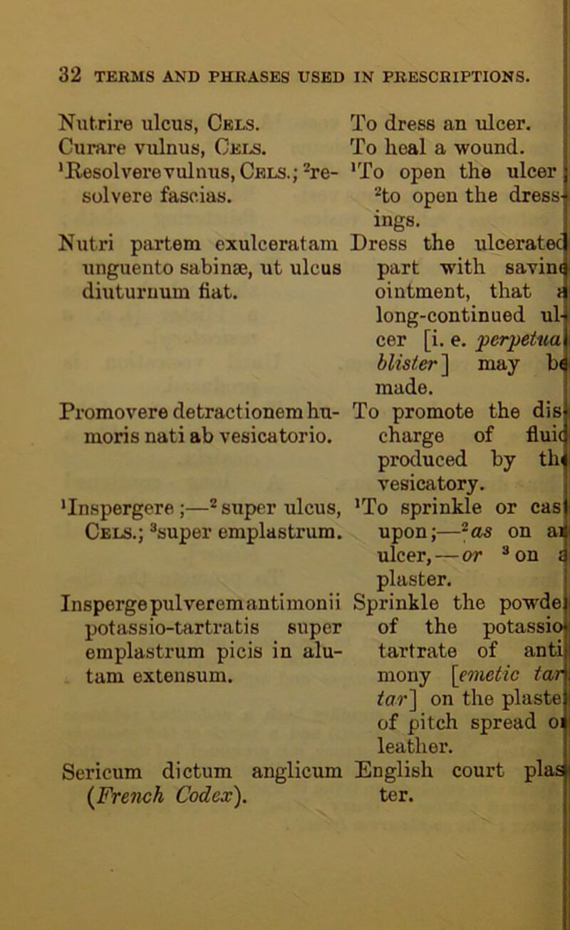 Nutrire ulcus, Cels. To dress an ulcer. Curare vulnus, Ceia To heal a wound. 'Kesolverevulnus, CELS.;^re- *To open the ulcer solvere fascias. '■'to open the dress ings. Nutri partem exulceratam Dress the ulceratec unguento sabinse, ut ulcus part with savint diuturuum fiat. ointment, that i long-continued ul- cer [i. e. perpetua blister ] may b( made. Promovere detractionem hu- To promote the dis moris nati ab vesicatorio. charge of fluic produced by thi vesicatory. 'Inspergere ;—* super ulcus, 'To sprinkle or cas Cels.; *super emplastrum. upon;—^as on ai ulcer,—or ® on s plaster. Inspergepulveremantiinonii Sprinkle the powde potassio-tartratis super of the potassio emplastrum picis in alu- tartrate of anti tam extensum. mony [emetic tar far] on the plaste of pitch spread oi leather. Sericum dictum anglicum English court plas (French Codex). ter.