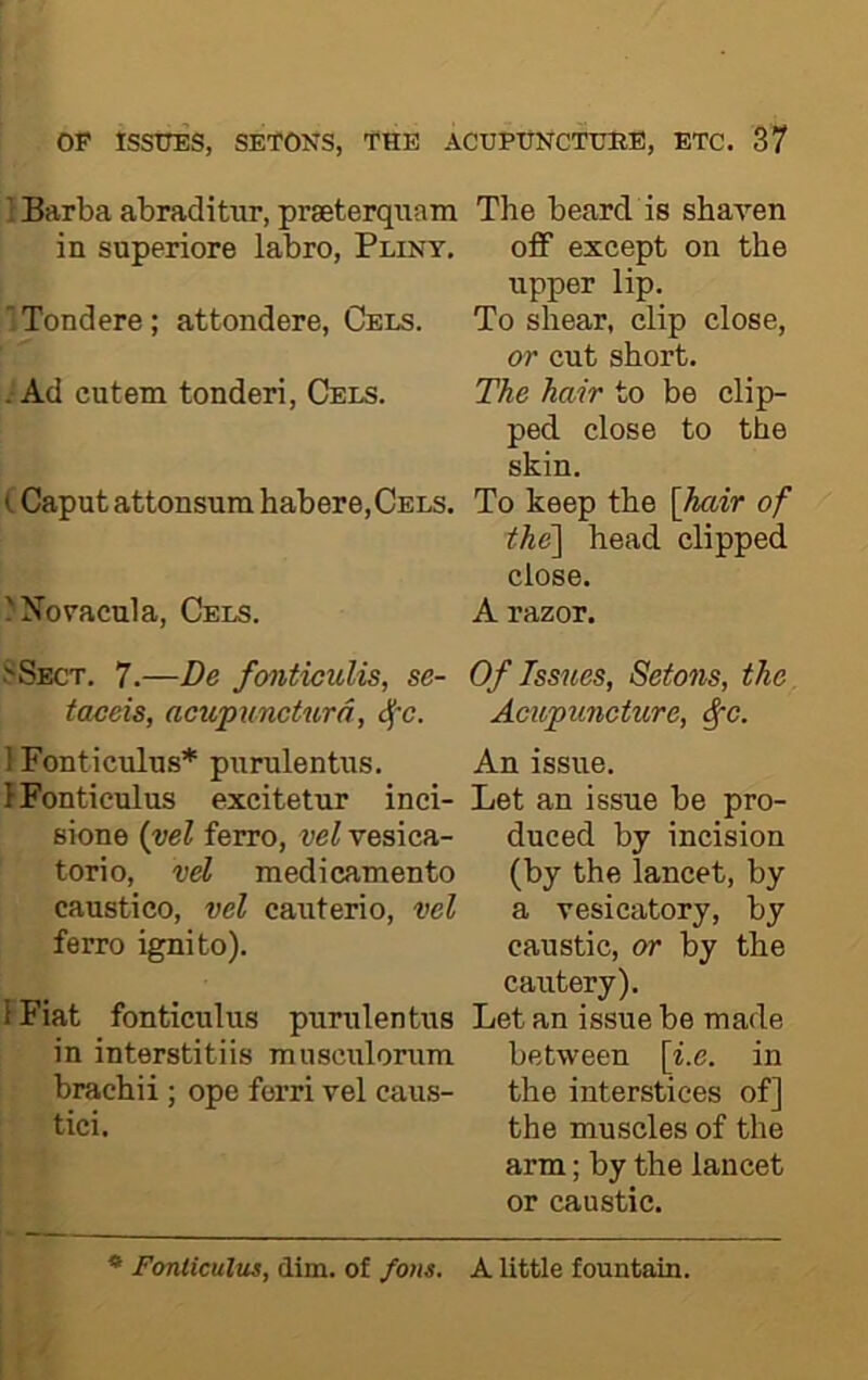 fjj } Barba abraditur, prseterqiiam The beard is shaven in superiore labro, Pliny. off except on the upper lip. ;Tondere; attondere, Cels. To shear, clip close, or cut short. - Ad cutem tonderi, Cels. The hair to be clip- ped close to the skin. (Caput attonsuni habere,Cels. To keep the \hair of the\ head clipped close. >Noracula, Cels. A razor. Sect. 7.—De foiiticulis, se- Of Issues, Setons, the taceis, acupiincturd, cfc. Acupuncture, ^c. 1 Fonticulus* purulentus. An issue. IFonticulus excitetur inci- Let an issue be pro- sione {vel ferro, vel vesica- duced by incision torio, vel medicamento (by the lancet, by caustico, vel cauterio, vel a vesicatory, by ferro ignito). caustic, or by the cautery). IFiat fonticulus purulentus Let an issue be made in interstitiis musculorum between \i.e. in brachii; ope ferri vel cans- the interstices of] tici. the muscles of the arm; by the lancet or caustic. * Fonticulus, dim. of fo/is. A little fountain.