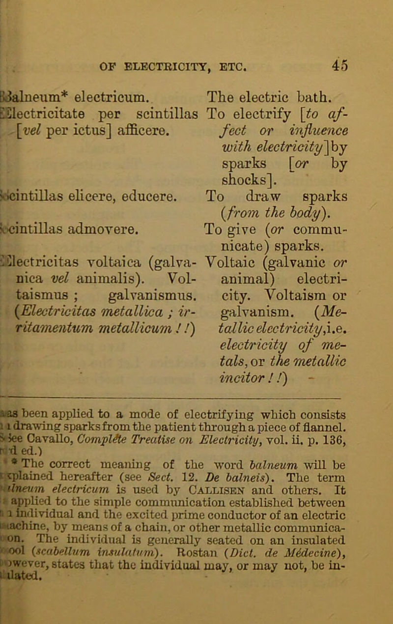 B^alneum* electricum. The electric bath. ESlectricitate per scintillas To electrify [to af- [vel per ictus] afficere. feet or influe^ice with electricityfoy sparks [or by shocks]. solcintillas elicere, educere. To draw sparks [from the body). scintillas admorere. To give {or commu- nicate) sparks. iClectricitas voltaica (galva- Voltaic (galvanic or nica vel animalis). Vol- animal) electri- taismus ; galvanismus. city. Voltaism or {Electricitas metallvca ; ir- galvanism, (ilfe- ritamentxim metallicum!) tallic dectricity,\.e. electricity of me- tals, or the metallic incitor ! J) xiB been applied to a mode of electrifying which consists j i drawing sparks from the patient through a piece of flannel. 5>lee Cavallo, Complete Treatise on Electricity, vol. ii. p. 136, p t1 ed.) ' • The correct meaiung of the word balneum wUl be t tplained hereafter (see Sect. 12. De balneis). The term ■ tlnettm electricum is used by Callisen and others. It ^ applied to the simple communication established between 1.1 individual and the excited prime conductor of an electric uaachine, by means of a chain, or other metallic commmiica- ' on. The individual is generally seated on an insulated j'Ool (scabellvm insulaluin). Rostan (Diet, de Midecine), I'Owever, states that the individual may, or may not, be in- ^Uated.