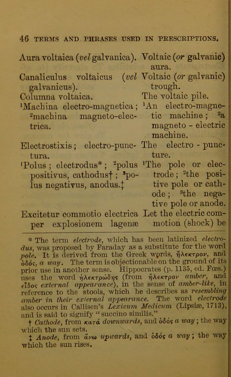 Aura voltaica {vel galvaiiica). Voltaic (or galvanic) aura. Canaliculus voltaicus {vel Volteic (or galvanic) galvanicus). trough. Columna voltaica. The voltaic pile. •Machina electro-magnetica; 'An electro-magne- %iachina magneto-elec- tic machine; *^a trica. magneto - electric machine. Electrostixis; electro-punc- The electro - punc* tura. ture. 'Polus; electrodus*; *polus ‘The pole or elec- positivus, cathodusf ; *po- trode; the posi- lus negativus, anodus.J tive pole or cath- ode ; the nega- tive pole or anode. Excitetur commotio electriea Let the electric com- per explosionem lagense motion (shock) be * The tenii electrode, which has been latinized electro- dus, was proposed by Faraday as a substitute^ for the word pole. It is derived from the Greek wprds, pXcKTpov, and 65o?, «■ way. Tlie term is objectionable on the ground of its prior use in another sense. Hippocrates (p. 1135, ed. Foes.) uses the word T^XeKTptoSijs (from ■^Aejcrpoi' amber, and fiSo? external appearance), in the sense of amber-like, in reference to the stools, which he describes as resembling umber in their external appearance. Tlie word electrode also occurs in Callisen’s Lexicum Medicttm (Lipsiae, 1713), and is said to signify “ succino similis.” _ t Cathode, from /card downwards, and 66os a way; the way which the sun sets. t Anode, from oi-u upwards, and 66ds « way; the way which the sun rises.