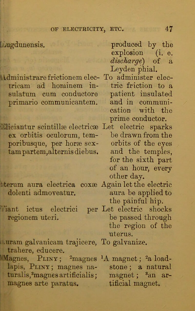 LOugdunensis. produced by the explosion (i. e. discharge) of a Leyden phial. lidministrare frictionem elec- To administer elec- tricam ad hominem in- trie friction to a sulatum cum conductors patient insulated primario communicantem. and in communi- cation with the prime conductor. ilSHciantur scintillse electricse Let electric sparks ex orbitis oculorum, tern- be drawn from the poribusque, per horse sex- orbits of the eyes tarn partem,alternisdiebus. and the temples, for the sixth part of an hour, every other day. tfterum aura electrica coxse Again let the electric dolenti admoveatur. aura be applied to the painful hip. viant ictus electrici per Let electric shocks regionem uteri. be passed through the region of the uterus. i .uram galvanicam trajicere, To galvanize, trahere, educere. MMagnes, Pliny ; ^magnes *A magnet; ^a load- lapis, Pliny ; magnes na- stone ; a natural turalis,®magnesartificialis; magnet; ^an ar- magnes arte paratus. tificial magnet.