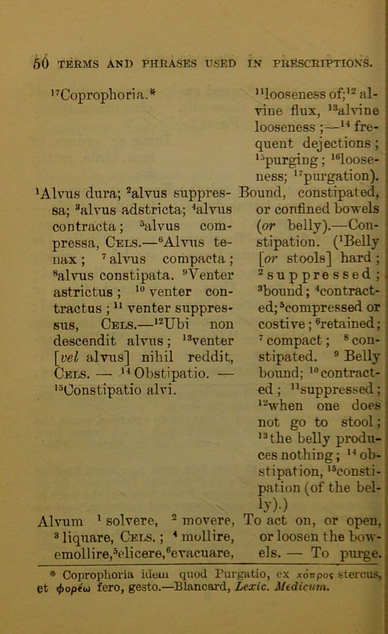 '’’Coprophoria.*^ looseness of;'^ al- vine flux, ’®ahnne looseness  fre- quent dejections; j ‘^purging; *®loose- j ness; purgation), ' ‘Alvus dura; ^alvus suppres- Bound, constipated, j or conflned bowels (or belly).—Con- stipation. ('Belly \or stools] hard ; -suppressed ; i ®bound; 'contract- ed; ^compressed or costive; ^retained; ' compact; * con- stipated. ® Belly bound; 'contract- ed; suppressed; '■-Vhen one does not go to stool; '^the belly produ- ces nothing; ob- stipation, *®consti- pation (of the bel- ly)-) Alvum ’ solvere, ^ movere. To act on, or open, i ® liquare, Cels. ; ' mollire, or loosen the bow-; emollire,®elicere,®evacuare, els.— To purge. | * Coprophoria idem quod Purgatio, ex xonpos stercus, j et <j>optut fero, gesto.—Blancord, Lexic. Mtdictim. sa; ®alvus adstricta; 'alvus contracta; ^alvus com- pressa, Cels.—Alvus te- nax; ’’ ahms compacta; ®alvus const!pata. Venter astrictus ; venter con- tractus ; venter suppres- sus. Cels.—'*Ubi non descendit alvus; venter [yel alvus] nihil reddit, Cels. —  Obstipatio. — Constipatio alvi.