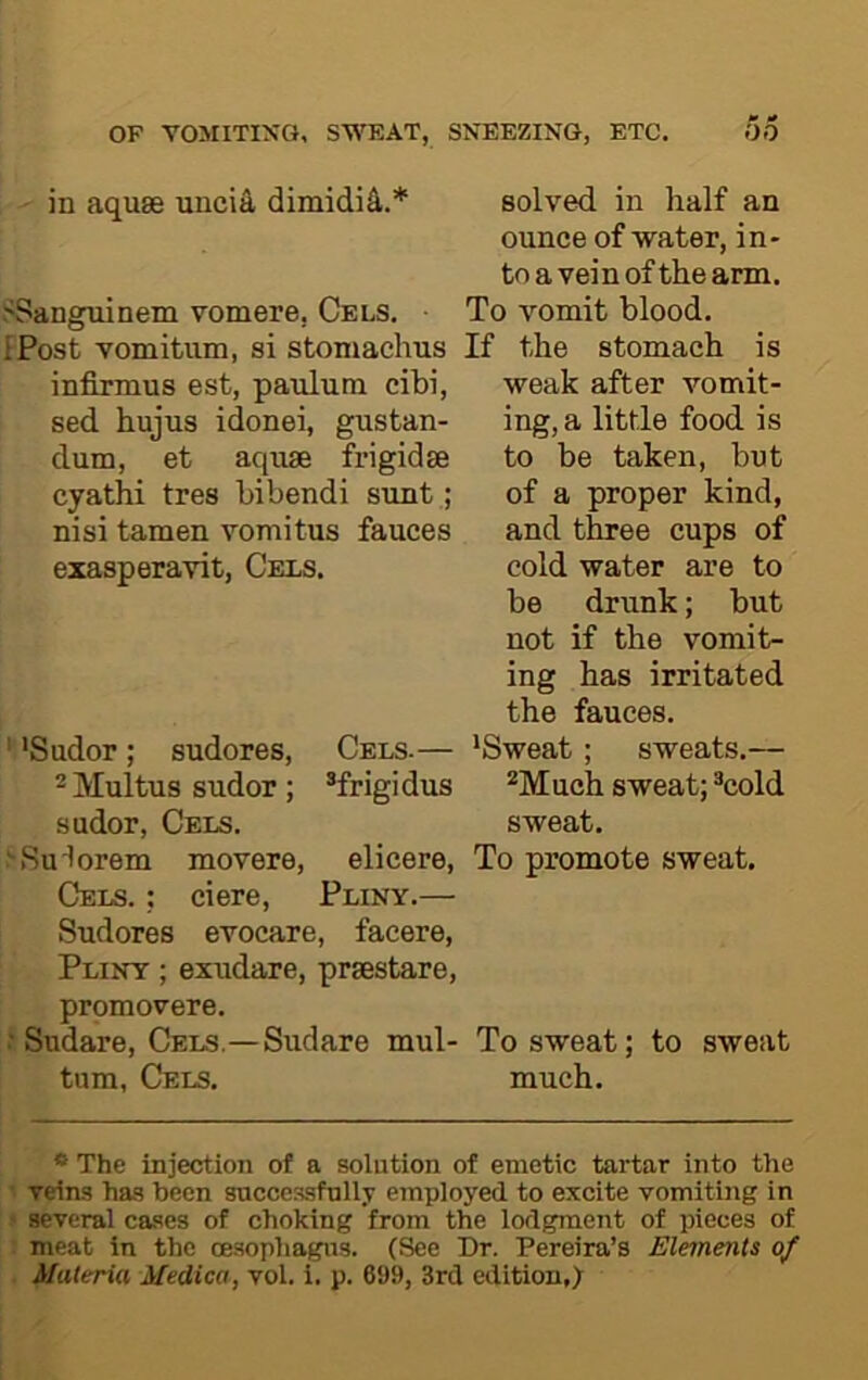 in aquae uncia dimidi4.* SSanguinem vomere, Cels. ■ iPost vomitiim, si stoniachus infirmus est, paulum cibi, sed hujus idonei, gustan- dum, et aquae frigidae cyathi tres bibendi sunt; nisi tamen vomitus fauces exasperavit. Cels. ' 'Sudor ; sudores. Cels.— ^Multus sudor; *frigidus sudor. Cels. >Sudorein movere, elicere. Cels. ; ciere, Pliny.— Sudores evocare, facere, Pliny ; exudare, praestare, promovere. fSudare, Cels,—Sudare mul- tum, Cels, solved in half an ounce of water, in- to a vein of the arm. To vomit blood. If the stomach is weak after vomit- ing, a little food is to be taken, but of a proper kind, and three cups of cold water are to be drunk; but not if the vomit- ing has irritated the fauces. 'Sweat ; sweats,— Much sweat; cold sweat. To promote sweat. To sweat; to sweat much. * The injection of a solution of emetic tartar into the 1 veim ha-s been successfully employed to excite vomiting in j several ca.ses of choking from the lodgment of pieces of : meat in the oesopliagus. (See Dr. Pereira’s Elements of . Materia Medico, vol. i. p. 699, 3rd edition,)