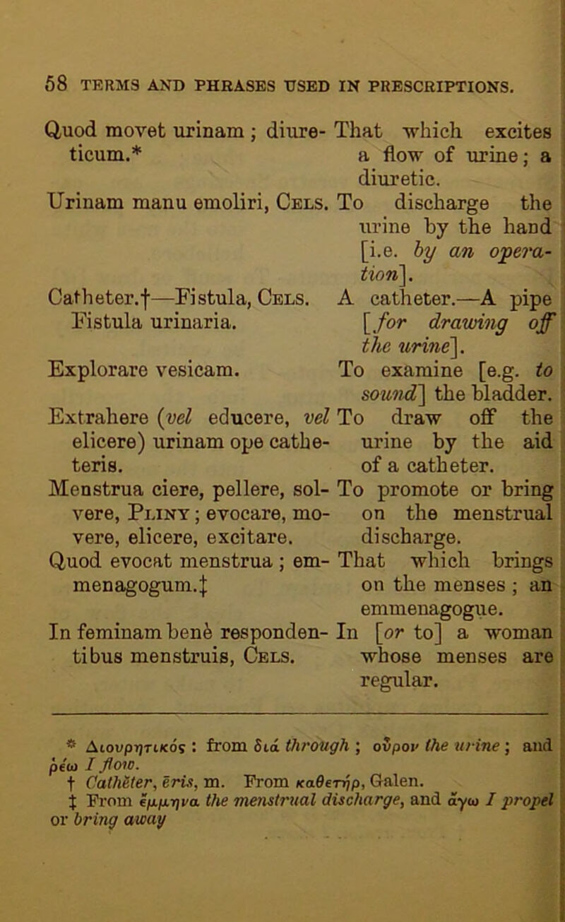 Q,uod movet urinam ; diure- That which excites ! ticum.* a flow of urine; a i diuretic. Urinam manu emoliri, Cels. To discharge the urine by the hand ' [i.e. hy an ofera- ; tion\. Catheter.f—Fistula, Cels. A catheter.—A pipe Fistula urinaria. [/or drawing off the urine']. Explorare vesicam. To examine [e.g. to ; sound] the bladder. ' Extrahere {yd educere, vel To draw off the elicere) urinam ope cathe- urine by the aid ; teris. of a catheter. Menstrua ciere, pellere, sol- To promote or bring : vere, Pliny ; evocare, mo- on the menstrual , vere, elicere, excitare. discharge. Quod evocat menstrua ; em- That which brings : menagogum.J on the menses ; an j emmenagogue. > In feminam benfe responden- In [or to] a woman j tibus menstruis. Cels. whose menses are j regular. I * AioupijTKcds : from Sia through ; ovpoi< the urine ; and pibi I flow. t Catheter, Iris, m. TVom KaOeTrip, Galen, t Prom Sp.p.riva the menstrual discharge, and ayu I propel or bring away